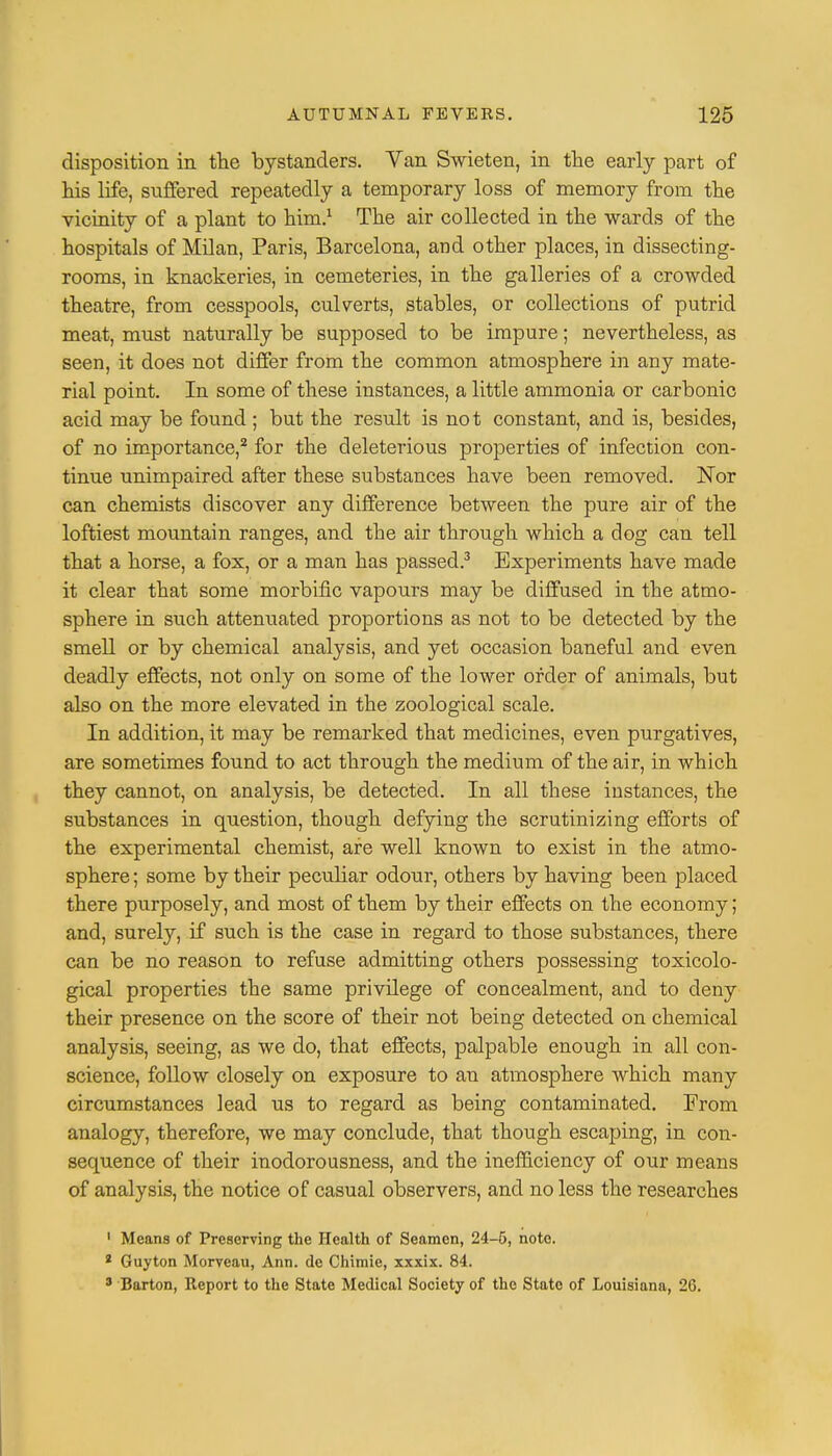 disposition in the bystanders. Van Swieten, in the early part of his life, suffered repeatedly a temporary loss of memory from the vicinity of a plant to him.1 The air collected in the wards of the hospitals of Milan, Paris, Barcelona, and other places, in dissecting- rooms, in knackeries, in cemeteries, in the galleries of a crowded theatre, from cesspools, culverts, stables, or collections of putrid meat, must naturally be supposed to be impure; nevertheless, as seen, it does not differ from the common atmosphere in any mate- rial point. In some of these instances, a little ammonia or carbonic acid may be found ; but the result is not constant, and is, besides, of no importance,2 for the deleterious properties of infection con- tinue unimpaired after these substances have been removed. Nor can chemists discover any difference between the pure air of the loftiest mountain ranges, and the air through which a dog can tell that a horse, a fox, or a man has passed.3 Experiments have made it clear that some morbific vapours may be diffused in the atmo- sphere in such attenuated proportions as not to be detected by the smell or by chemical analysis, and yet occasion baneful and even deadly effects, not only on some of the lower order of animals, but also on the more elevated in the zoological scale. In addition, it may be remarked that medicines, even purgatives, are sometimes found to act through the medium of the air, in which they cannot, on analysis, be detected. In all these instances, the substances in question, though defying the scrutinizing efforts of the experimental chemist, are well known to exist in the atmo- sphere ; some by their peculiar odour, others by having been placed there purposely, and most of them by their effects on the economy; and, surely, if such is the case in regard to those substances, there can be no reason to refuse admitting others possessing toxicolo- gical properties the same privilege of concealment, and to deny their presence on the score of their not being detected on chemical analysis, seeing, as we do, that effects, palpable enough in all con- science, follow closely on exposure to an atmosphere which many circumstances lead us to regard as being contaminated. From analogy, therefore, we may conclude, that though escaping, in con- sequence of their inodorousness, and the inefficiency of our means of analysis, the notice of casual observers, and no less the researches 1 Means of Preserving the Health of Seamen, 24-5, note. 2 Guyton Morveau, Ann. dc Chimie, xxxix. 84. 3 Barton, Report to the State Medical Society of the State of Louisiana, 2G.