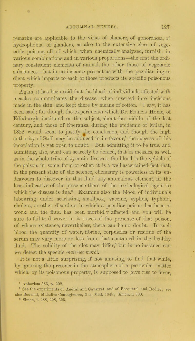 remarks are applicable to the virus of chancre, of gonorrhoea, of hydrophobia, of glanders, as also to the extensive class of vege- table poisons, all of which, when chemically analyzed, furnish, in various combinations and in various proportions—the first the ordi- nary constituent elements of animal, the other those of vegetable substances—but in no instance present us with the peculiar ingre- dient which imparts to each of those products its specific poisonous property. Again, it has been said that the blood of individuals affected with measles communicates the disease, when inserted into incisions made in the skin, and kept there by means of cotton. I say, it has been said; for though the experiments which Dr. Francis Home, of Edinburgh, instituted on the subject, about the middle of the last, century, and those of Speranza, during the epidemic of Milan, in 1822, would seem to justify the conclusion, and though the high authority of Stoll may be adduced in its favour,1 the success of this inoculation is yet open to doubt. But, admitting it to be true, and admitting, also, what can scarcely be denied, that in measles, as well as in the whole tribe of zymotic diseases, the blood is the vehicle of the poison, in some form or other, it is a well-ascertained fact that, in the present state of the science, chemistry is powerless in its en- deavours to discover in that fluid any anomalous element, in the least indicative of the presence there of the toxicological agent to which the disease is due.2 Examine also the blood of individuals labouring under scarlatina, smallpox, vaccine, typhus, typhoid, cholera, or other disorders in which a peculiar poison has been at work, and the fluid has been morbidly affected, and you will be sure to fail to discover in it traces of the presence of that poison, of whose existence, nevertheless, there can be no doubt. In such blood the quantity of water, fibrine, corpuscles or residue of the serum may vary more or less from that contained in the healthy fluid. The solidity of the clot may differ,3 but in no instance can we detect the specific maleries morbi It is not a little surprising, if not amusing, to find that while, by ignoring the presence in the atmosphere of a particular matter which, by its poisonous property, is supposed to give rise to fever, 1 Aphorism 583, p. 202. 2 See the experiments of Andral and Gararret, and of Becquerel and Rodicr; see also Bouchat, Maladies Contagicuscs, Gaz. Med. 1848; Simon, i. 300. 3 Simon, i. 288, 298, 325.