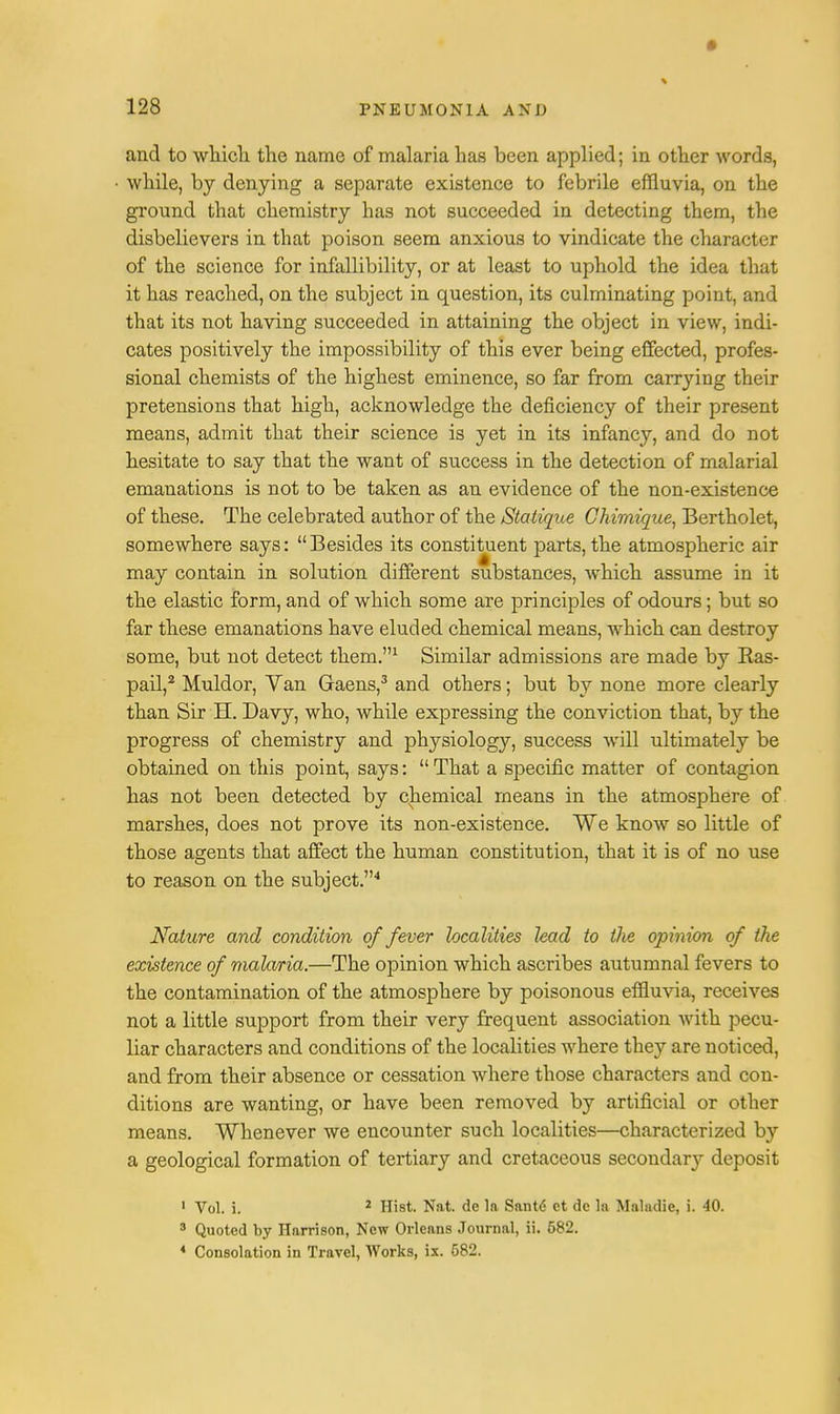 and to which the name of malaria has been applied; in other words, while, by denying a separate existence to febrile effluvia, on the ground that chemistry has not succeeded in detecting them, the disbelievers in that poison seem anxious to vindicate the character of the science for infallibility, or at least to uphold the idea that it has reached, on the subject in question, its culminating point, and that its not having succeeded in attaining the object in view, indi- cates positively the impossibility of this ever being effected, profes- sional chemists of the highest eminence, so far from carrying their pretensions that high, acknowledge the deficiency of their present means, admit that their science is yet in its infancy, and do not hesitate to say that the want of success in the detection of malarial emanations is not to be taken as an evidence of the non-existence of these. The celebrated author of the Statique Chimique, Bertholet, somewhere says: Besides its constituent parts, the atmospheric air may contain in solution different substances, which assume in it the elastic form, and of which some are principles of odours; but so far these emanations have eluded chemical means, which can destroy some, but not detect them.1 Similar admissions are made by Bas- pail,2 Muldor, Van Graens,3 and others; but by none more clearly than Sir H. Davy, who, while expressing the conviction that, by the progress of chemistry and physiology, success will ultimately be obtained on this point, says: That a specific matter of contagion has not been detected by chemical means in the atmosphere of marshes, does not prove its non-existence. We know so little of those agents that affect the human constitution, that it is of no use to reason on the subject.4 Nature and condition of fever localities lead to the opinion of the existence of malaria.—The opinion which ascribes autumnal fevers to the contamination of the atmosphere by poisonous effluvia, receives not a little support from their very frequent association with pecu- liar characters and conditions of the localities where they are noticed, and from their absence or cessation where those characters and con- ditions are wanting, or have been removed by artificial or other means. Whenever we encounter such localities—characterized by a geological formation of tertiary and cretaceous secondary deposit i Vol. i. 2 Hist. Nat. de la Santd ct dc la Maladie, i. 40. 3 Quoted by Harrison, New Orleans Journal, ii. 682. * Consolation in Travel, Works, ix. 582.