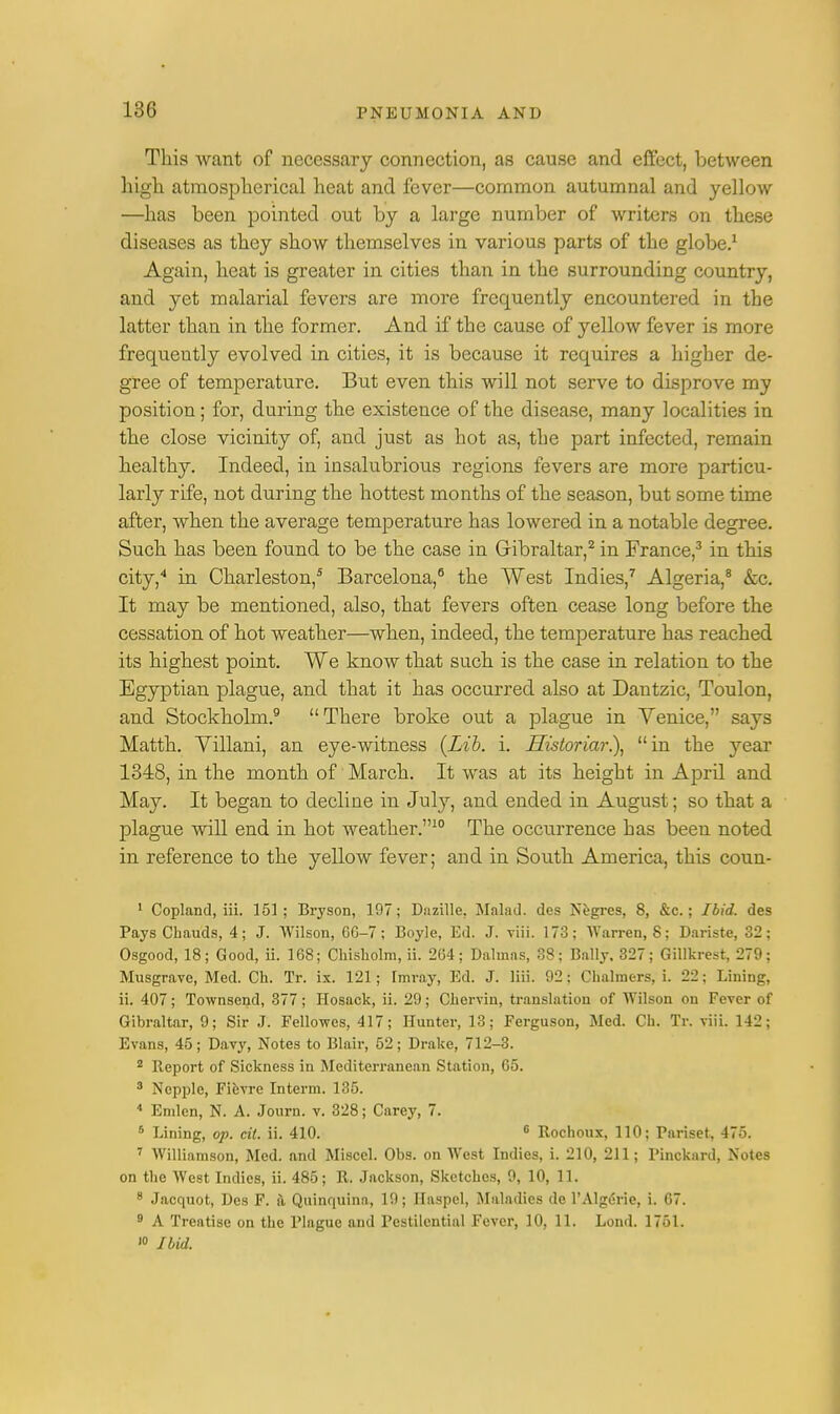 This want of necessary connection, as cause and effect, between high atmospherical heat and fever—common autumnal and yellow —has been pointed out by a large number of writers on these diseases as they show themselves in various parts of the globe.1 Again, heat is greater in cities than in the surrounding country, and yet malarial fevers are more frequently encountered in the latter than in the former. And if the cause of yellow fever is more frequently evolved in cities, it is because it requires a higher de- gree of temperature. But even this will not serve to disprove my position; for, during the existence of the disease, many localities in the close vicinity of, and just as hot as, the part infected, remain healthy. Indeed, in insalubrious regions fevers are more particu- larly rife, not during the hottest months of the season, but some time after, when the average temperature has lowered in a notable degree. Such has been found to be the case in Gibraltar,2 in France,3 in this city,4 in Charleston,5 Barcelona,6 the West Indies,7 Algeria,8 &c. It may be mentioned, also, that fevers often cease long before the cessation of hot weather—when, indeed, the temperature has reached its highest point. We know that such is the case in relation to the Egyptian plague, and that it has occurred also at Dantzic, Toulon, and Stockholm.9 There broke out a plague in Venice, says Matth. Yillani, an eye-witness {Lib. i. Historiar), in the year 1348, in the month of March. It was at its height in April and May. It began to decline in July, and ended in August; so that a plague will end in hot weather.10 The occurrence has been noted in reference to the yellow fever; and in South America, this coun- 1 Copland, iii. 151; Bryson, 197; Dazille, Malad. des Negres, 8, &c.; Ibid, des PaysChauds, 4; J. Wilson, 66-7; Boyle, Ed. J. viii. 173; Warren, 8; Dariste, 32; Osgood, 18; Good, ii. 168; Chisholm, ii. 264; Dalmas, 38; Bally, 327; Gillkrest, 279; Musgrave, Med. Ch. Tr. ix. 121; Tmray, Ed. J. liii. 92; Chalmers, i. 22; Lining, ii. 407; Townsend, 377; Hosack, ii. 29; Chervin, translation of Wilson on Fever of Gibraltar, 9; Sir J. Fellowcs, 417; Hunter, 13; Ferguson, Med. Ch. Tr. viii. 142; Evans, 45; Davy, Notes to Blair, 52; Drake, 712-3. 2 Report of Sickness in Mediterranean Station, 65. 3 Nepple, Fievre Interna. 135. 4 Emlcn, N. A. Journ. v. 328; Carey, 7. 6 Lining, op. cil. ii. 410. 6 Rochoux, 110; Pariset, 475. 7 Williamson, Med. and Miscel. Obs. on West Indies, i. 210, 211; Pinckard, Notes on the West Indies, ii. 485; R. Jackson, Sketches, 9, 10, 11. 8 Jacquot, Des F. a Quinquina, 19; Ilaspel, Maladies de l'Algerie, i. 67. 9 A Treatise on the Plague and Pestilential Fever, 10, 11. Lond. 1751.