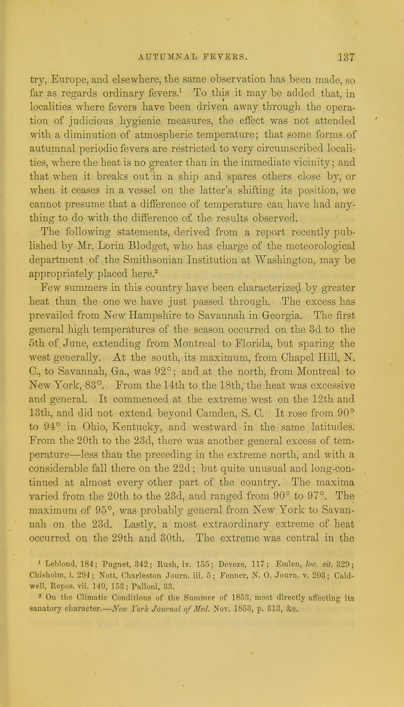 try, Europe, and elsewhere, the same observation has been made, so far as regards ordinary fevers.1 To this it may be added that, in localities where fevers have been driven away through the opera- tion of judicious hygienic measures, the effect was not attended with a diminution of atmospheric temperature; that some forms of autumnal periodic fevers are restricted to very circumscribed locali- ties, where the heat is no greater than in the immediate vicinity; and that when it breaks out in a ship and spares others close by, or when it ceases in a vessel on the latter's shifting its position, we cannot presume that a difference of temperature can have had any- thing to do with the difference of the results observed. The following statements, derived from a report recently pub- lished by Mr. Lorin Blodget, who has charge of the meteorological department of the Smithsonian Institution at Washington, may be appropriately placed here.2 Few summers in this country have been characterized by greater heat than the one we have just passed through. The excess has prevailed from New Hampshire to Savannah in Georgia. The first general high temperatures of the season occurred on the 3d to the 5th of June, extending from Montreal to Florida, but sparing the west generally. At the south, its maximum, from Chapel Hill, N. C, to Savannah, Ga., was 92°; and at the north, from Montreal to New York, 83°. From the 14th to the 18th, the heat was excessive and general. It commenced at the extreme west on the 12th and 13th, and did not extend beyond Camden, S. C. It rose from 90° to 94° in Ohio, Kentucky, and Avestward in the same latitudes. From the 20th to the 23d, there was another general excess of tem- perature—less than the preceding in the extreme north, and with a considerable fall there on the 22d; but quite unusual and long-con- tinued at almost every other part of the country. The maxima varied from the 20th to the 23d, and ranged from 90° to 97°. The maximum of 95°, was probably general from New York to Savan- nah on the 23d. Lastly, a most extraordinary extreme of heat occurred on the 29th and 30th. The extreme was central in the 1 Leblond, 184; Pugnet, 342; Rush, iv. 155; Devezo, 117: Emlon, loc. cit. 329; Chisholm, i. 294; Nott, Chnrleston Journ. iii. 5; Fcnncr, N. O. Journ. v. 203; Cald- well, Repos. vii. 149, 153; Palloni, 33. 2 On the Climatic Conditions of the Summer of 1853, most directly affecting its sanatory character.—New York Journal of Med. Nov. 1853, p. 313, &c.