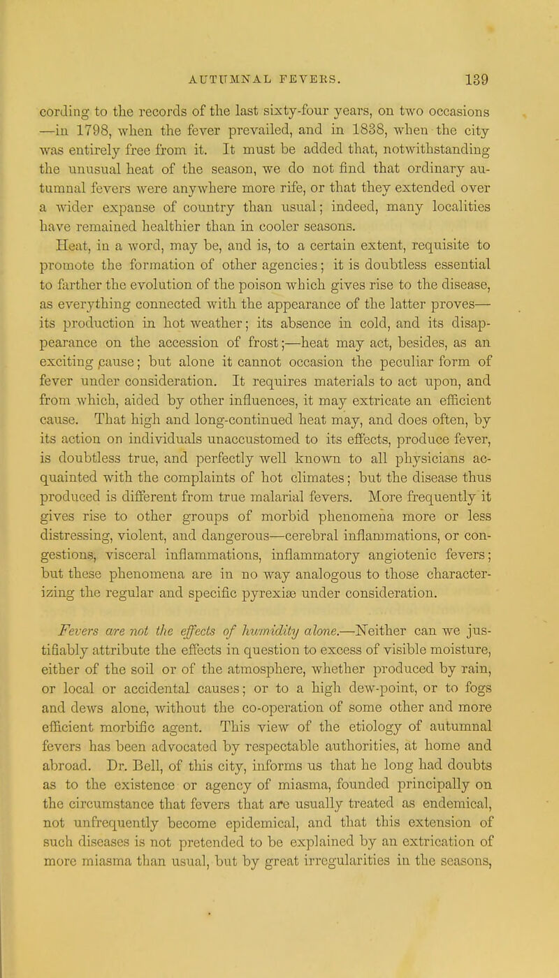 cording to the records of the last sixty-four years, on two occasions —in 1798, when the fever prevailed, and in 1838, when the city was entirely free from it. It must be added that, notwithstanding the unusual heat of the season, we do not find that ordinary au- tumnal fevers were anywhere more rife, or that they extended over a wider expanse of country than usual; indeed, many localities have remained healthier than in cooler seasons. Heat, in a word, may be, and is, to a certain extent, requisite to promote the formation of other agencies; it is doubtless essential to farther the evolution of the poison which gives rise to the disease, as everything connected with the appearance of the latter proves— its production in hot weather; its absence in cold, and its disap- pearance on the accession of frost;—heat may act, besides, as an exciting pause; but alone it cannot occasion the peculiar form of fever under consideration. It requires materials to act upon, and from which, aided by other influences, it may extricate an efficient cause. That high and long-continued heat may, and does often, by its action on individuals unaccustomed to its effects, produce fever, is doubtless true, and perfectly well known to all physicians ac- quainted with the complaints of hot climates; but the disease thus produced is different from true malarial fevers. More frequently it gives rise to other groups of morbid phenomena more or less distressing, violent, and dangerous—cerebral inflammations, or con- gestions, visceral inflammations, inflammatory angiotenic fevers; but these phenomena are in no way analogous to those character- izing the regular and specific pyrexia? under consideration. Fevers are not the effects of humidity alone.—Neither can we jus- tifiably attribute the effects in question to excess of visible moisture, either of the soil or of the atmosphere, whether produced by rain, or local or accidental causes; or to a high dew-point, or to fogs and dews alone, without the co-operation of some other and more efficient morbific agent. This view of the etiology of autumnal fevers has been advocated by respectable authorities, at home and abroad. Dr. Bell, of this city, informs us that he long had doubts as to the existence or agency of miasma, founded principally on the circumstance that fevers that are usually treated as endemical, not unfrequently become epidemical, and that this extension of such diseases is not pretended to be explained by an extrication of more miasma than usual, but by great irregularities in the seasons,