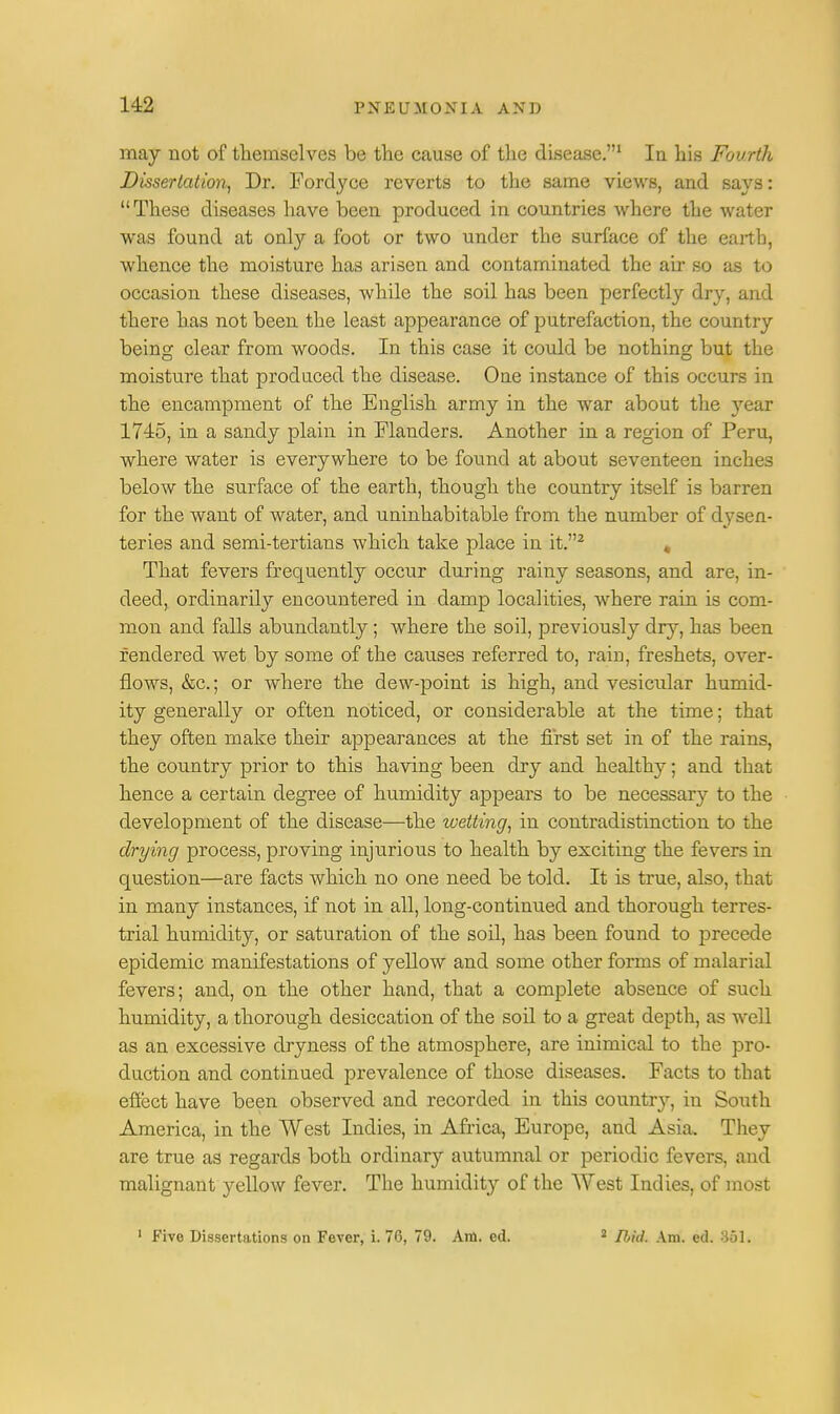 may not of themselves be the cause of the disease.1 In his Fourth Dissertation, Dr. Fordyce reverts to the same views, and says: These diseases have been produced in countries where the water was found at only a foot or two under the surface of the earth, whence the moisture has arisen and contaminated the air so as to occasion these diseases, while the soil has been perfectly dry, and there has not been the least appearance of putrefaction, the country being clear from woods. In this case it could be nothing but the moisture that produced the disease. One instance of this occurs in the encampment of the English army in the war about the }Tear 1745, in a sandy plain in Flanders. Another in a region of Peru, where water is everywhere to be found at about seventeen inches below the surface of the earth, though the country itself is barren for the want of water, and uninhabitable from the number of dysen- teries and semi-tertians which take place in it.2 , That fevers frequently occur during rainy seasons, and are, in- deed, ordinarily encountered in damp localities, where rain is com- mon and falls abundantly; where the soil, previously dry, has been rendered wet by some of the causes referred to, rain, freshets, over- flows, &c.; or where the dew-point is high, and vesicular humid- ity generally or often noticed, or considerable at the time; that they often make their appearances at the first set in of the rains, the country prior to this having been dry and healthy; and that hence a certain degree of humidity appears to be necessaiy to the development of the disease—the wetting, in contradistinction to the drying process, proving injurious to health by exciting the fevers in question—are facts which no one need be told. It is true, also, that in many instances, if not in all, long-continued and thorough terres- trial humidity, or saturation of the soil, has been found to precede epidemic manifestations of yellow and some other forms of malarial fevers; and, on the other hand, that a complete absence of such humidity, a thorough desiccation of the soil to a great depth, as well as an excessive dryness of the atmosphere, are inimical to the pro- duction and continued prevalence of those diseases. Facts to that effect have been observed and recorded in this country, in South America, in the West Indies, in Africa, Europe, and Asia. They are true as regards both ordinary autumnal or periodic fevers, and malignant yellow fever. The humidity of the West Indies, of most 1 Five Dissertations on Fever, i. 76, 79. Am. ed. 2 fbiil. Am. ed. 861.