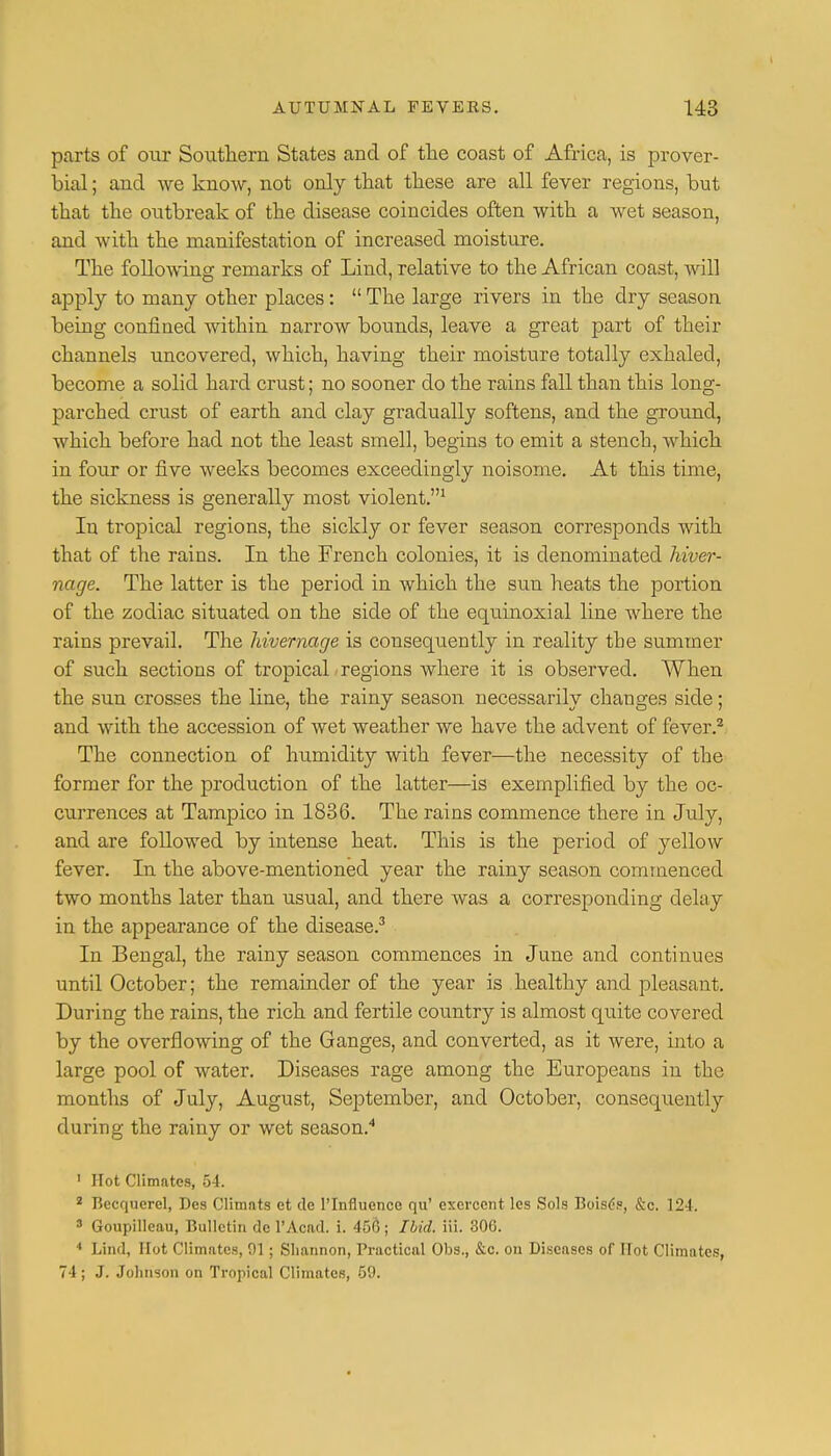 parts of our Southern States and of the coast of Africa, is prover- bial ; and we know, not only that these are all fever regions, but that the outbreak of the disease coincides often with a wet season, and with the manifestation of increased moisture. The following remarks of Lind, relative to the African coast, will apply to many other places:  The large rivers in the dry season being confined within narrow bounds, leave a great part of their channels uncovered, which, having their moisture totally exhaled, become a solid hard crust; no sooner do the rains fall than this long- parched crust of earth and clay gradually softens, and the ground, which before had not the least smell, begins to emit a stench, which in four or five weeks becomes exceedingly noisome. At this time, the sickness is generally most violent.1 In tropical regions, the sickly or fever season corresponds with that of the rains. In the French colonies, it is denominated hiver- nage. The latter is the period in which the sun heats the portion of the zodiac situated on the side of the equinoxial line where the rains prevail. The hivernage is consequently in reality the summer of such sections of tropical • regions where it is observed. When the sun crosses the line, the rainy season necessarily changes side; and with the accession of wet weather we have the advent of fever.2 The connection of humidity with fever—the necessity of the former for the production of the latter—is exemplified by the oc- currences at Tampico in 1836. The rains commence there in July, and are followed by intense heat. This is the period of yellow fever. In the above-mentioned year the rainy season commenced two months later than usual, and there was a corresponding delay in the appearance of the disease.3 In Bengal, the rainy season commences in June and continues until October; the remainder of the year is healthy and pleasant. During the rains, the rich and fertile country is almost quite covered by the overflowing of the Ganges, and converted, as it were, into a large pool of water. Diseases rage among the Europeans in the months of July, August, September, and October, consequently during the rainy or wet season.4 1 Hot Climates, 54. 2 Becquerel, Des Climats et de 1'Influencc qu' excrccnt les Sols Boise-?, &c 124. 3 Goupilleau, Bulletin de 1'Acad. i. 450; Ibid. iii. 306. 4 Lind, Hot Climates, 91; Shannon, Practical Obs., &c. on Diseases of Hot Climates, 74; J. Johnson on Tropical Climates, 59.