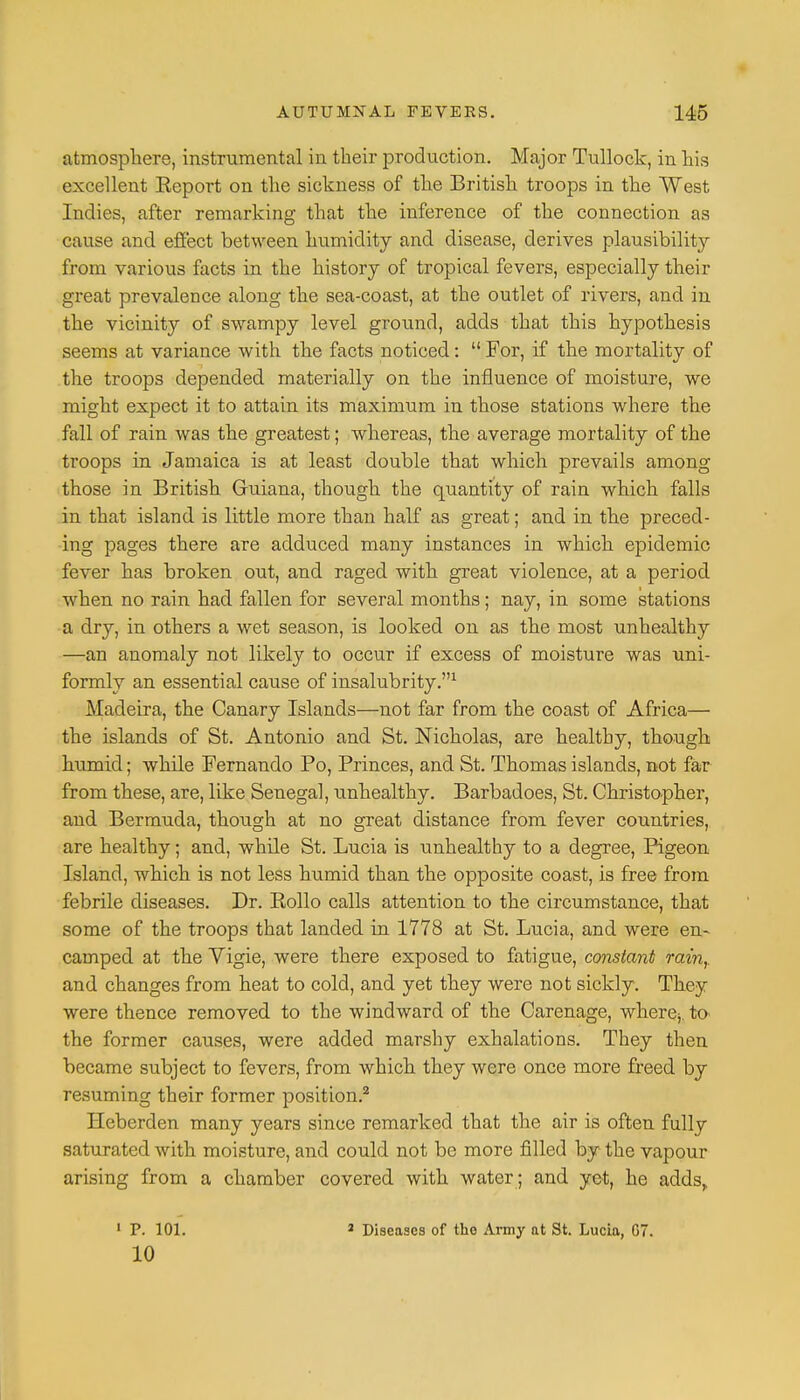 atmosphere, instrumental in their production. Major Tullock, in his excellent Eeport on the sickness of the British troops in the West Indies, after remarking that the inference of the connection as cause and effect between humidity and disease, derives plausibilit}r from various facts in the history of tropical fevers, especially their great prevalence along the sea-coast, at the outlet of rivers, and in the vicinit}r of swampy level ground, adds that this hypothesis seems at variance with the facts noticed:  For, if the mortality of the troops depended materially on the influence of moisture, we might expect it to attain its maximum in those stations where the fall of rain was the greatest; whereas, the average mortality of the troops in Jamaica is at least double that which prevails among those in British Guiana, though the quantity of rain which falls in that island is little more than half as great; and in the preced- ing pages there are adduced many instances in which epidemic fever has broken out, and raged with great violence, at a period when no rain had fallen for several months; nay, in some stations a dry, in others a wet season, is looked on as the most unhealthy —an anomaly not likely to occur if excess of moisture was uni- formly an essential cause of insalubrity.1 Madeira, the Canary Islands—not far from the coast of Africa— the islands of St. Antonio and St. Nicholas, are healthy, though humid; while Fernando Po, Princes, and St. Thomas islands, not far from these, are, like Senegal, unhealthy. Barbadoes, St. Christopher, and Bermuda, though at no great distance from fever countries, are healthy; and, while St. Lucia is xmhealthy to a degree, Pigeon Island, which is not less humid than the opposite coast, is free from febrile diseases. Dr. Eollo calls attention to the circumstance, that some of the troops that landed in 1778 at St. Lucia, and were en- camped at the Vigie, were there exposed to fatigue, constant rain,. and changes from heat to cold, and yet they were not sickly. They were thence removed to the windward of the Carenage, where;, to the former causes, were added marshy exhalations. They then became subject to fevers, from which they were once more freed by resuming their former position.2 Heberden many years since remarked that the air is often fully saturated with moisture, and could not be more filled by the vapour arising from a chamber covered with water ; and yet, he adds, 1 P. 101. 10 2 Diseases of the Army at St. Lucia, G7.