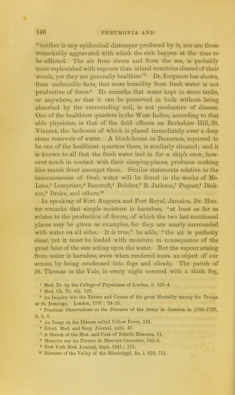  neither is any epidemical distemper produced by it, nor are those remarkably aggravated with which the sick happen at the time to be afflicted. The air from rivers and from the sea, is probably more replenished with vapours than inland countries cleared of their woods, yet they are generally healthier.1 Dr. Ferguson has shown, from undeniable facts, that mere humidity from fresh water is not productive of fever.2 He remarks that water kept in stone tanks, or anywhere, so that it can be preserved in bulk without being absorbed by the surrounding soil, is not productive of disease. One of the healthiest quarters in the West Indies, according to that able physician, is that of the field officers on Berkshire Hill. St. Yincent, the bedroom of which is placed immediately over a deep stone reservoir of water. A block-house in Demerara, reported to be one of the healthiest quarters there, is similarly situated; and it is known to all that the fresh water laid in for a ship's crew, how- ever much in contact with their sleeping-places, produces nothing like marsh fever amongst them. Similar statements relative to the innocuousness of fresh water will be found in the works of Mc- Lean,3 Lempriere,4 Bancroft,5 Belcher,6 E. Jackson,7 Pugnet,8 Dick- son,9 Drake, and others.10 In speaking of Fort Augusta and Port Eoyal, Jamaica, Dr. Hun- ter remarks that simple moisture is harmless,  at least as far as relates to the production of fevers, of which the two last-mentioned places may be given as examples, for they are nearly surrounded with water on all sides. It is true, he adds, the air is perfectly clear, yet it must be loaded with moisture in consequence of the great heat of the sun acting upon the water. But the vapour arising from water is harmless, even when rendered more an object of our senses, by being condensed into fogs and clouds. The parish of St. Thomas in the Vale, is every night covered with a thick fog, 1 Med. Tr. by the College of Physicians of London, ii. 523-4. 2 Med. Ch. Tr. viii. 129. 3 An Inquiry into the Nature and Causes of the great Mortality among the Troops at St. Domingo. London, 1797; 24-2o. 4 Practical Observations on the Diseases of the Army in Jamaica in 1792-1797, ii. 5, 6. 6 An Essay on the Disease called Yellow Fever, 243. 6 Edinb. Med. and Surg. Journal, xxiii. 47. 7 A Sketch of the Hist, and Cure of Febrile Diseases, 11. 8 Memoire sur les Fievrcs dc Mauvais Caractere, 342-8. 9 New York Med. Journal, Sept. 1841; 175. 10 Diseases of the Valley of the Mississippi, &c. i. G10, 711.