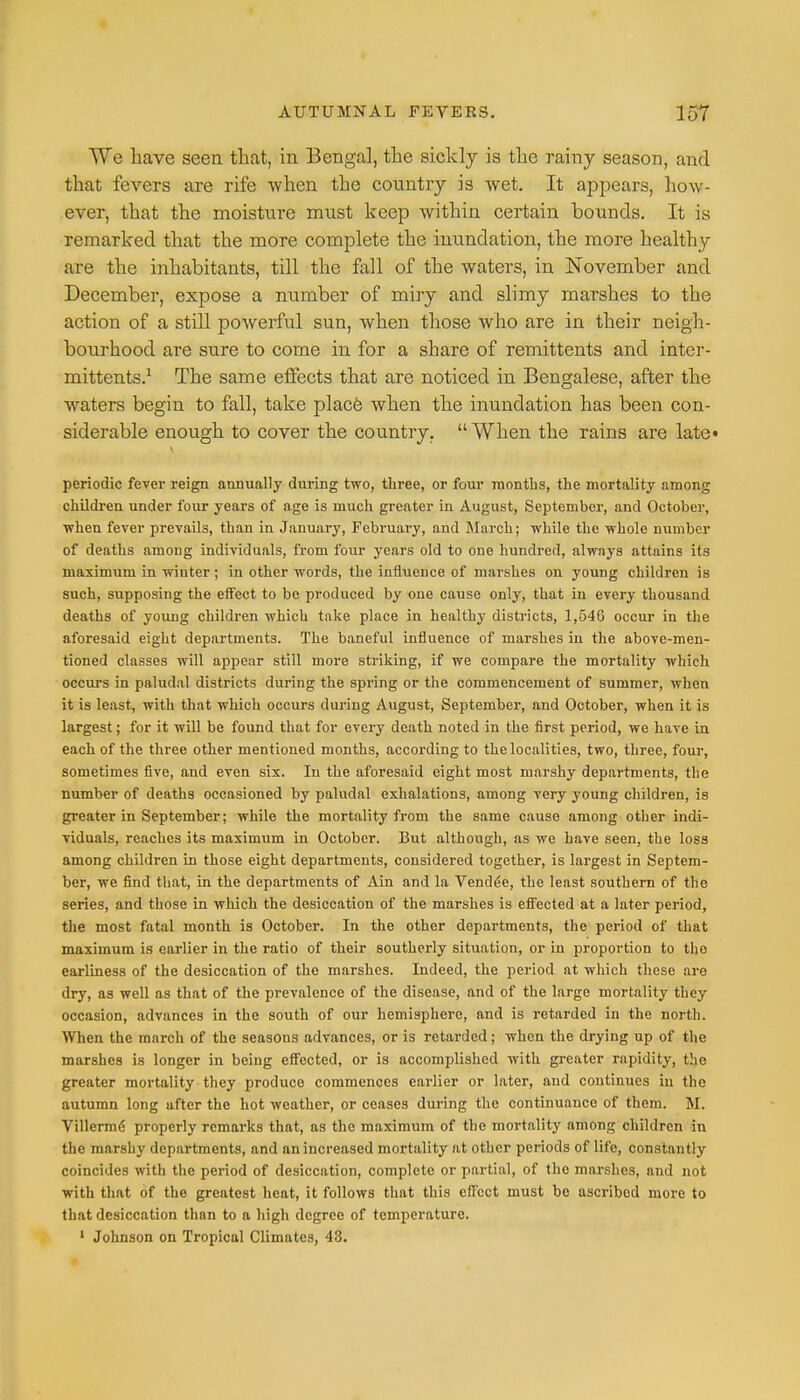 We have seen that, in Bengal, the sickly is the rainy season, and that fevers are rife when tLe country is wet. It appears, how- ever, that the moisture must keep within certain bounds. It is remarked that the more complete the inundation, the more healthy are the inhabitants, till the fall of the waters, in November and December, expose a number of miry and slimy marshes to the action of a still powerful sun, when those who are in their neigh- bourhood are sure to come in for a share of remittents and inter- mittents.1 The same effects that are noticed in Bengalese, after the waters begin to fall, take place when the inundation has been con- siderable enough to cover the country. When the rains are late* periodic fever reign annually during two, three, or four months, the mortality among children under four years of age is much greater in August, September, and October, when fever prevails, than in January, February, and March; while the whole number of deaths among individuals, from four years old to one hundred, always attains its maximum in winter; in other words, the influence of marshes on young children is such, supposing the effect to be produced by one cause only, that in every thousand deaths of young children which take place in healthy districts, 1,546 occur in the aforesaid eight departments. The baneful influence of marshes in the above-men- tioned classes will appear still more striking, if we compare the mortality which occurs in paludal districts during the spring or the commencement of summer, when it is least, with that which occurs during August, September, and October, when it is largest; for it will be found that for every death noted in the first period, we have in each of the three other mentioned months, according to the localities, two, three, four, sometimes five, and even six. In the aforesaid eight most marshy departments, the number of deaths occasioned by paludal exhalations, among very young children, is greater in September; while the mortality from the same cause among other indi- viduals, reaches its maximum in October. But although, as we have seen, the loss among children in those eight departments, considered together, is largest in Septem- ber, we find that, in the departments of Ain and la Vendue, the least southern of the series, and those in which the desiccation of the marshes is effected at a later period, the most fatal month is October. In the other departments, the period of that maximum is earlier in the ratio of their southerly situation, or in proportion to the earliness of the desiccation of the marshes. Indeed, the period at which these are dry, as well as that of the prevalence of the disease, and of the large mortality they occasion, advances in the south of our hemisphere, and is retarded in the north. When the march of the seasons advances, or is retarded; when the drying up of the marshes is longer in being effected, or is accomplished with greater rapidity, the greater mortality they produce commences earlier or later, and continues in the autumn long after the hot weather, or ceases during the continuance of them. M. Villermd properly remarks that, as the maximum of the mortality among children in the marshy departments, and an increased mortality at other periods of life, constantly coincides with the period of desiccation, complete or partial, of the marshes, and not with that of the greatest heat, it follows that this effect must be ascribed more to that desiccation than to a high degree of temperature. 1 Johnson on Tropical Climates, 43.