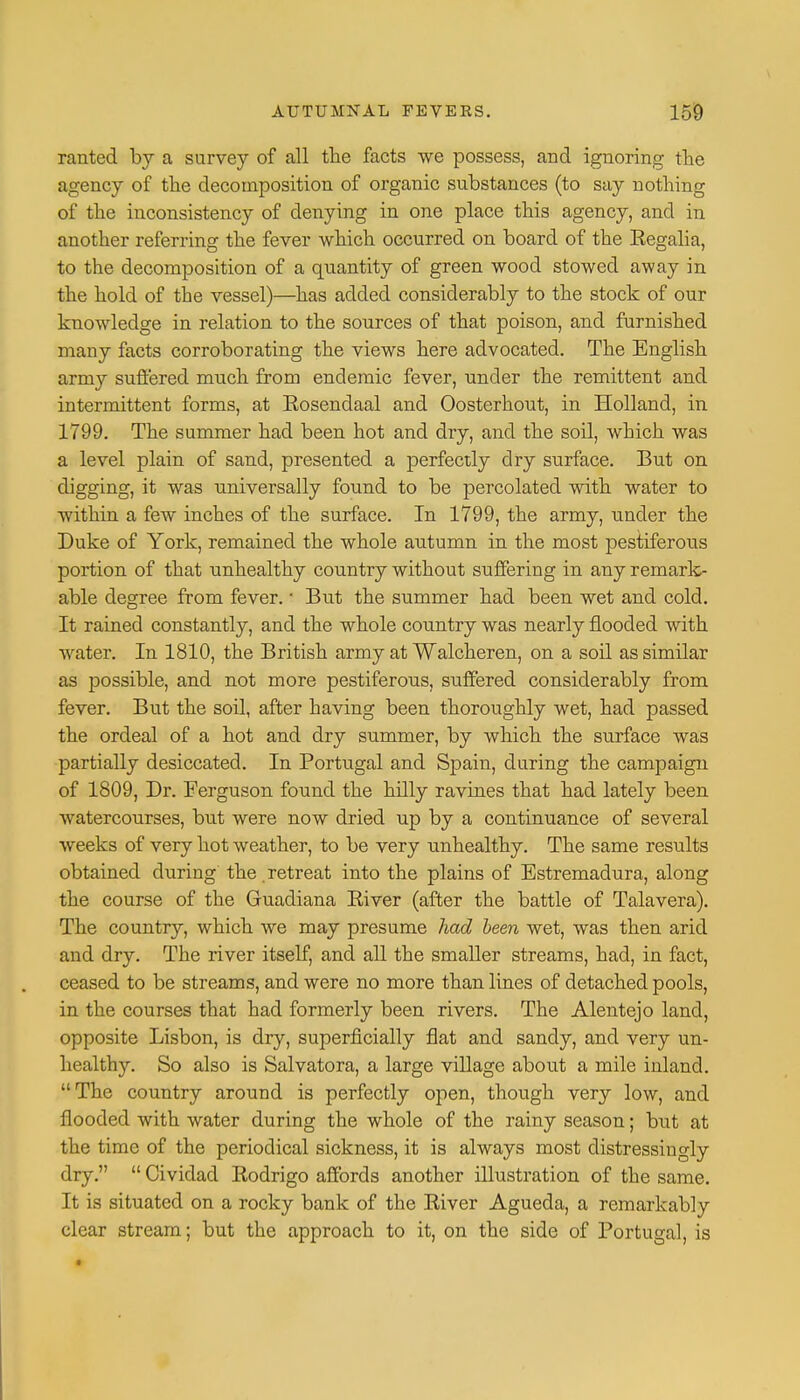 ranted by a survey of all the facts we possess, and ignoring the agency of the decomposition of organic substances (to say nothing of the inconsistency of denying in one place this agency, and in another referring the fever which occurred on board of the Eegalia, to the decomposition of a quantity of green wood stowed away in the hold of the vessel)—has added considerably to the stock of our knowledge in relation to the sources of that poison, and furnished many facts corroborating the views here advocated. The English army suffered much from endemic fever, under the remittent and intermittent forms, at Eosendaal and Oosterhout, in Holland, in 1799. The summer had been hot and dry, and the soil, which was a level plain of sand, presented a perfectly dry surface. But on digging, it was universally found to be percolated with water to within a few inches of the surface. In 1799, the army, under the Duke of York, remained the whole autumn in the most pestiferous portion of that imhealthy country without suffering in any remark- able degree from fever. '■ But the summer had been wet and cold. It rained constantly, and the whole country was nearly flooded with water. In 1810, the British army at Walcheren, on a soil as similar as possible, and not more pestiferous, suffered considerably from fever. But the soil, after having been thoroughly wet, had passed the ordeal of a hot and dry summer, by which the surface was partially desiccated. In Portugal and Spain, during the campaign of 1809, Dr. Ferguson found the hilly ravines that had lately been watercourses, but were now dried up by a continuance of several weeks of very hot weather, to be very unhealthy. The same results obtained during the retreat into the plains of Estremadura, along the course of the Guadiana Biver (after the battle of Talavera). The country, which we may presume had been wet, was then arid and dry. The river itself, and all the smaller streams, had, in fact, ceased to be streams, and were no more than lines of detached pools, in the courses that had formerly been rivers. The Alentejo land, opposite Lisbon, is dry, superficially flat and sandy, and very un- healthy. So also is Salvatora, a large village about a mile inland. The country around is perfectly open, though very low, and flooded with water during the whole of the rainy season; but at the time of the periodical sickness, it is always most distressingly dry.  Cividad Bodrigo affords another illustration of the same. It is situated on a rocky bank of the Biver Agueda, a remarkably clear stream; but the approach to it, on the side of Portugal, is
