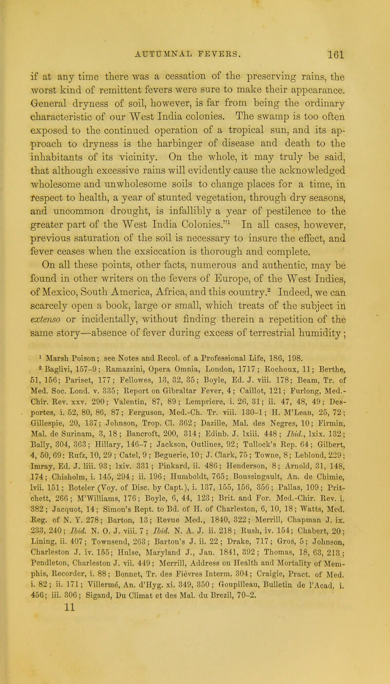 if at any time there was a cessation of the preserving rains, the worst kind of remittent fevers were sure to make their appearance. General dryness of soil, however, is far from being the ordinary characteristic of our West India colonies. The swamp is too often exposed to the continued operation of a tropical sun, and its ap- proach to dryness is the harbinger of disease and death to the inhabitants of its vicinity. On the whole, it may truly be said, that although excessive rains will evidently cause the acknowledged wholesome and unwholesome soils to change places for a time, in respect to health, a year of stunted vegetation, through dry seasons, and uncommon drought, is infallibly a year of pestilence to the greater part of the West India Colonies.1 In all cases, however, previous saturation of the soil is necessary to insure the effect, and fever ceases when the exsiccation is thorough and complete. On all these points, other facts, numerous and authentic, may be found in other writers on the fevers of Europe, of the West Indies, of Mexico, South America, Africa, and this country.2 Indeed, we can scarcely open a book, large or small, which treats of the subject in extenso or incidentally, without finding therein a repetition of the same story—absence of fever during excess of terrestrial humidity; 1 Marsh Poison; see Notes and Recol. of a Professional Life, 186, 198. 2 Baglivi, 157-9; Ramazzini, Opera Omnia, London, 1717; Rochoux, 11; Berthe, 51, 156; Pariset, 177; Fellowes, 13, 32, 35; Boyle, Ed. J. viii. 178; Beam, Tr. of Med. Soc. Lond. v. 335; Report on Gibraltar Fever, 4; Caillot, 121; Furlong, Med.- Chir. Rev. xxv. 290; Valentin, 87, 89; Lempriere, i. 26, 31; ii. 47, 48, 49; Des- portes, i. 52, 80, 86, 87; Ferguson, Med.-Ch. Tr. viii. 130-1; H. M'Lean, 25, 72; Gillespie, 20, 137; Johnson, Trop. CI. 362; Dazille, Mai. des Negres, 10; Firmin, Mai. de Surinam, 3, 18; Bancroft, 200, 314; Edinb. J. lxiii. 448; Ibid., lxix. 132; Bally, 304, 363; Hillary, 146-7; Jackson, Outlines, 92; Tullock's Rep. 64; Gilbert, 4, 50, 69: Rufz, 10, 29 ; Catel, 9 ; Beguerie, 10; J. Clark, 75; Townc, 8; Leblond, 229; Imray, Ed. J. liii. 93; lxiv. 331; Pinkard, ii. 486; Henderson, 8; Arnold, 31, 148, 174; Chisholm, i. 145, 294; ii. 196; Humboldt, 765; Boussingault, An. de Chimie, lvii. 151; Boteler (Voy. of Disc, by Capt.), i. 137, 155, 156, 356; Pallas, 109; Prit- chett, 266; M'Williams, 176; Boyle, 6, 44, 123; Brit, and For. Med.-Chir. Rev. i. 382; Jacquot, 14; Simon's Rept. to Bd. of H. of Charleston, 6, 10, 18; Watts, Med. Reg. of N. Y. 278; Barton, 13; Revue Med., 1840, 322; Merrill, Chapman J. ix. 233, 240; Ibid. N. O. J. viii. 7 ; Ibid. N. A. J. ii. 218; Rush, iv. 154; Chabert, 20; Lining, ii. 407; Townsend, 263; Barton's J. ii. 22; Drake, 717; Gros, 5; Johnson, Charleston J. iv. 155; Hulsc, Maryland J., Jan. 1841, 392; Thomas, 18, 63, 213; Pendleton, Charleston J. vii. 449; Merrill, Address on Health and Mortality of Mem- phis, Recorder, i. 88; Bonnet, Tr. des Fievres Intcrm. 304; Craigie, Pract. of Med. i. 82; ii. 171; Villerm<i, An. d'Hyg. xi. 349, 350; Goupilleau, Bulletin de l'Acad. i. 456; iii. 306; Sigand, Du Climat ct des Mai. du Brezil, 70-2. 11