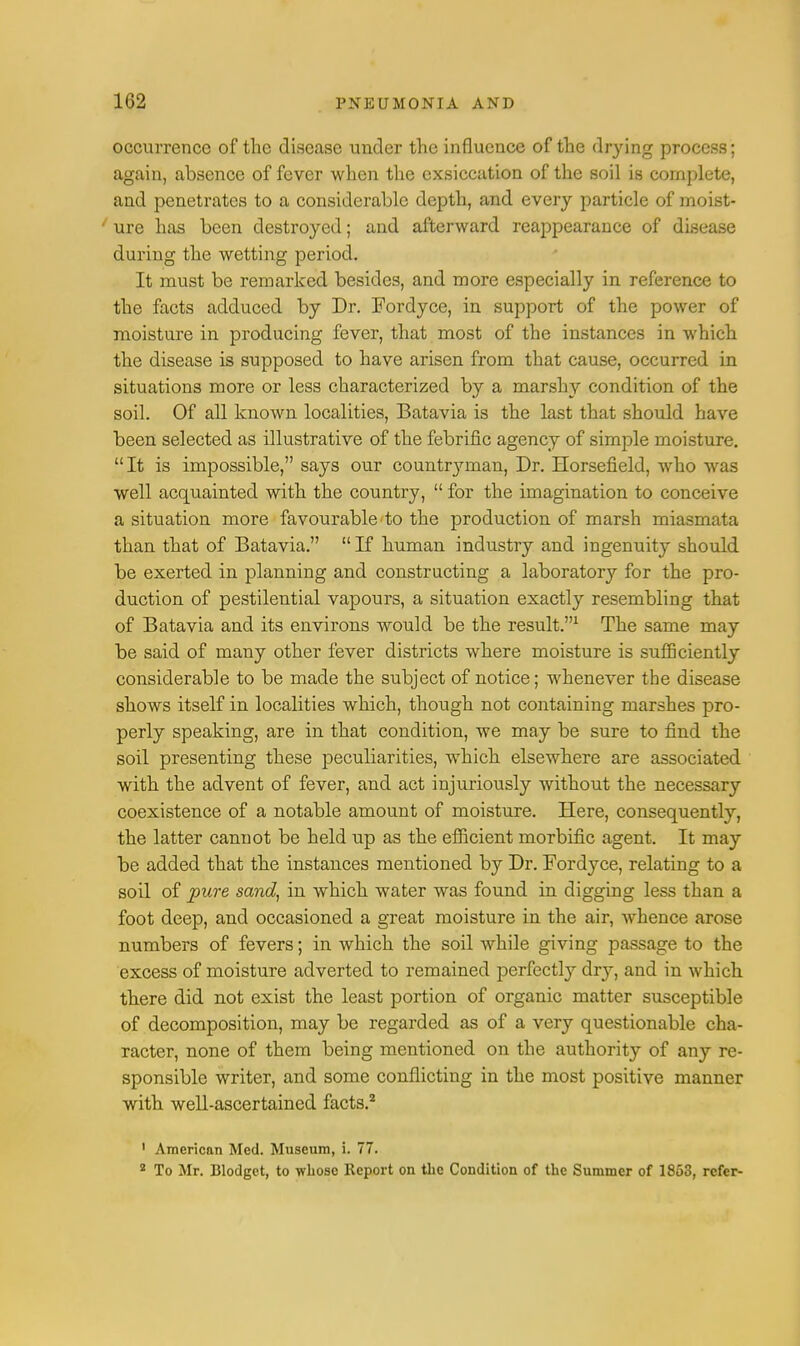 occurrence of the disease under the influence of the drying process; again, absence of fever when the exsiccation of the soil is complete, and penetrates to a considerable depth, and every particle of moist- / ure has been destroyed; and afterward reappearance of disease during the wetting period. It must be remarked besides, and more especially in reference to the facts adduced by Dr. Fordyce, in support of the power of moisture in producing fever, that most of the instances in which the disease is supposed to have arisen from that cause, occurred in situations more or less characterized by a marshy condition of the soil. Of all known localities, Batavia is the last that should have been selected as illustrative of the febrific agency of simple moisture. It is impossible, says our countryman, Dr. Horsefield, who was well acquainted with the country,  for the imagination to conceive a situation more favourable to the production of marsh miasmata than that of Batavia. If human industry and ingenuity should be exerted in planning and constructing a laboratory for the pro- duction of pestilential vapours, a situation exactly resembling that of Batavia and its environs would be the result.1 The same may be said of many other fever districts where moisture is sufficiently considerable to be made the subject of notice; whenever the disease shows itself in localities which, though not containing marshes pro- perly speaking, are in that condition, we may be sure to find the soil presenting these peculiarities, which elsewhere are associated with the advent of fever, and act injuriously without the necessary coexistence of a notable amount of moisture. Here, consequently, the latter cannot be held up as the efficient morbific agent. It may be added that the instances mentioned by Dr. Fordyce, relating to a soil of pure sand, in which water was found in digging less than a foot deep, and occasioned a great moisture in the air, whence arose numbers of fevers; in which the soil while giving passage to the excess of moisture adverted to remained perfectly dry, and in which there did not exist the least portion of organic matter susceptible of decomposition, may be regarded as of a very questionable cha- racter, none of them being mentioned on the authority of any re- sponsible writer, and some conflicting in the most positive manner with well-ascertained facts.2 1 Americnn Med. Museum, i. 77. 2 To Mr. Blodget, to whose Report on the Condition of the Summer of 1853, refer-