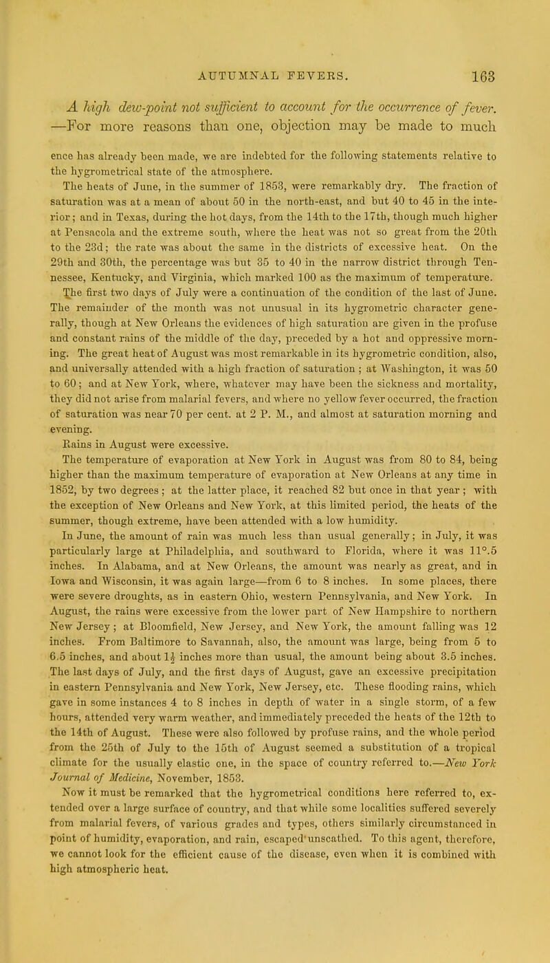 A high deiv-point not sufficient to account for the occurrence of fever. —For more reasons than one, objection may be made to much ence has already been made, we are indebted for the following statements relative to the hygrometrical state of the atmosphere. The heats of June, in the summer of 1853, were remarkably dry. The fraction of saturation was at a mean of about 50 in the north-east, and but 40 to 45 in the inte- rior; and in Texas, during the hot days, from the 14th to the 17th, though much higher at Pensacola and the extreme south, where the heat was not so great from the 20th to the 23d; the rate was about the same in the districts of excessive heat. On the 29th and 30th, the percentage was but 35 to 40 in the narrow district through Ten- nessee, Kentucky, and Virginia, which marked 100 as the maximum of temperature. The first two days of July were a continuation of the condition of the last of June. The remainder of the month was not unusual in its hygrometric character gene- rally, though at New Orleans the evidences of high saturation are given in the profuse and constant rains of the middle of the day, preceded by a hot and oppressive morn- ing. The great heat of August was most remarkable in its hygrometric condition, also, and universally attended with a high fraction of saturation ; at Washington, it was 50 to 60; and at New York, where, whatever may have been the sickness and mortality, they did not arise from malarial fevers, and where no yellow fever occurred, the fraction of saturation was near 70 per cent, at 2 P. M., and almost at saturation morning and evening. Piains in August were excessive. The temperature of evaporation at New York in August was from 80 to 84, being higher than the maximum temperature of evaporation at New Orleans at any time in 1852, by two degrees ; at the latter place, it reached 82 but once in that year ; with the exception of New Orleans and New York, at this limited period, the heats of the summer, though extreme, have been attended with a low humidity. In June, the amount of rain was much less than usual generally; in July, it was particularly large at Philadelphia, and southward to Florida, where it was 11°.5 inches. In Alabama, and at New Orleans, the amount was nearly as great, and in Iowa and Wisconsin, it was again large—from 6 to 8 inches. In some places, there were severe droughts, as in eastern Ohio, western Pennsylvania, and New York. In August, the rains were excessive from the lower part of New Hampshire to northern New Jersey ; at Bloomfield, New Jersey, and New York, the amount falling was 12 inches. From Baltimore to Savannah, also, the amount was large, being from 5 to 6.5 inches, and about 1J inches more than usual, the amount being about 3.5 inches. The last days of July, and the first days of August, gave an excessive precipitation iu eastern Pennsylvania and New York, New Jersey, etc. These flooding rains, which gave in some instances 4 to 8 inches in depth of water in a single storm, of a few hours, attended very warm weather, and immediately preceded the heats of the 12th to the 14th of August. These were also followed by profuse rains, and the whole period from the 25th of July to the 15th of August seemed a substitution of a tropical climate for the usually elastic one, in the space of country referred to.—Netv York Journal of Medicine, November, 1853. Now it must be remarked that the hygromctrical conditions here referred to, ex- tended over a large surface of country, and that while some localities suffered severely from malarial fevers, of various grades and types, others similarly circumstanced in point of humidity, evaporation, and rain, escaped'unscathed. To this agent, therefore, we cannot look for the efficient cause of the disease, even when it is combined with high atmospheric heat.