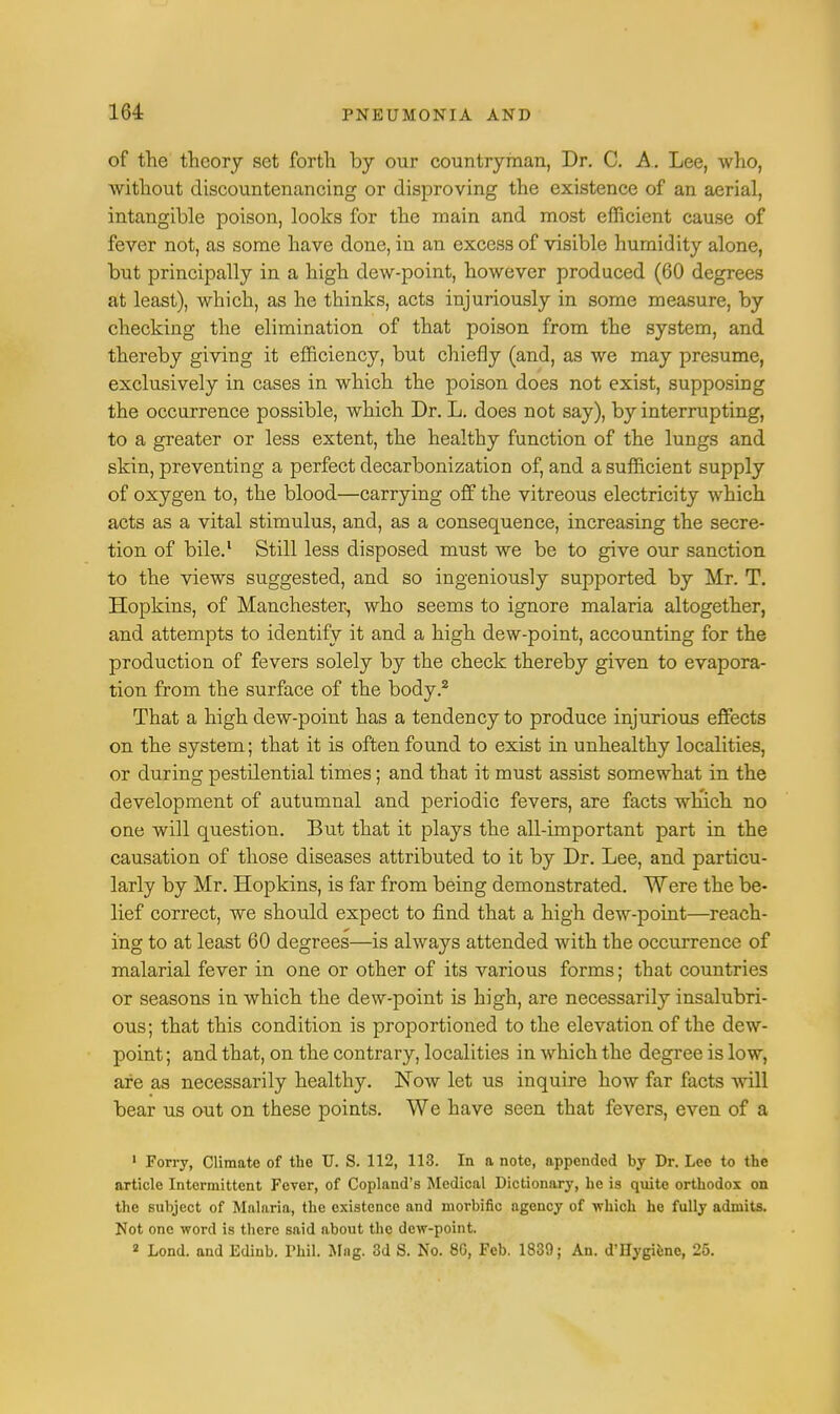 of the theory set forth by our countryman, Dr. C. A. Lee, who, without discountenancing or disproving the existence of an aerial, intangible poison, looks for the main and most efficient cause of fever not, as some have done, in an excess of visible humidity alone, but principally in a high dew-point, however produced (60 degrees at least), which, as he thinks, acts injuriously in some measure, by checking the elimination of that poison from the system, and thereby giving it efficiency, but chiefly (and, as we may presume, exclusively in cases in which the poison does not exist, supposing the occurrence possible, which Dr. L. does not say), by interrupting, to a greater or less extent, the healthy function of the lungs and skin, preventing a perfect clecarbonization of, and a sufficient supply of oxygen to, the blood—carrying off the vitreous electricity which acts as a vital stimulus, and, as a consequence, increasing the secre- tion of bile.1 Still less disposed must we be to give our sanction to the views suggested, and so ingeniously supported by Mr. T. Hopkins, of Manchester-, who seems to ignore malaria altogether, and attempts to identify it and a high dew-point, accounting for the production of fevers solely by the check thereby given to evapora- tion from the surface of the body.2 That a high dew-point has a tendency to produce injurious effects on the system; that it is often found to exist in unhealthy localities, or during pestilential times; and that it must assist somewhat in the development of autumnal and periodic fevers, are facts which no one will question. But that it plays the all-important part in the causation of those diseases attributed to it by Dr. Lee, and particu- larly by Mr. Hopkins, is far from being demonstrated. Were the be- lief correct, we should expect to find that a high dew-point—reach- ing to at least 60 degrees—is always attended with the occurrence of malarial fever in one or other of its various forms; that countries or seasons in which the dew-point is high, are necessarily insalubri- ous; that this condition is proportioned to the elevation of the dew- point ; and that, on the contrary, localities in which the degree is low, are as necessarily healthy. Now let us inquire how far facts will bear us out on these points. We have seen that fevers, even of a 1 Forry, Climate of the U. S. 112, 113. In a note, appended by Dr. Lee to the article Intermittent Fever, of Copland's Medical Dictionary, he is quite orthodox on the subject of Malaria, the existence and morbific agency of which he fully admits. Not one word is there said about the dew-point. 2 Lond. and Edinb. Phil. Mag. 3d S. No. 80, Feb. 1839; An. d'Hygiene, 25.