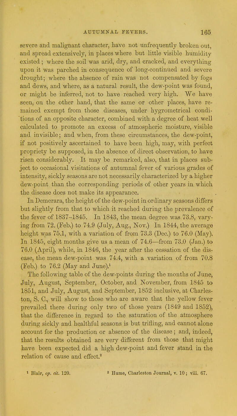 severe and malignant character, have not unfrequently broken ont, and spread extensively, in places where but little visible humidity existed ; where the soil was arid, dry, and cracked, and everything upon it was parched in consequence of long-continued and severe drought; where the absence of rain was not compensated by fogs and dews, and where, as a natural result, the dew-point was found, or might be inferred, not to have reached very high. We have seen, on the other hand, that the same or other places, have re- mained exempt from those diseases, under hygrometrical condi- tions of an opposite character, combined with a degree of heat well calculated to promote an excess of atmospheric moisture, visible and invisible; and when, from these circumstances, the dew-point, if not positively ascertained to have been high, may, with perfect propriety be supposed, in the absence of direct observation, to have risen considerably. It may be remarked, also, that in places sub- ject to occasional visitations of autumnal fever of various grades of intensity, sickly seasons are not necessarily characterized by a higher dew-point than the corresponding periods of other years in which the disease does not make its appearance. In Demerara, the height of the dew-point in ordinary seasons differs but slightly from that to which it reached during the prevalence of the fever of 1837-1845. In 1843, the mean degree was 73.8, vary- ing from 72. (Feb.) to 74.9 (July, Aug., Nov.) In 1844, the average height was 75.1, with a variation of from 73.3 (Dec.) to 76.0 (May). In 1845, eight months give us a mean of 74.6—from 73.0 (Jan.) to 76.0 (April), while, in 1846, the year after the cessation of the dis- ease, the mean dew-point was 74.4, with a variation of from 70.8 (Feb.) to 76.2 (May and June).1 The following table of the dew-points during the months of June, July, August, September, October, and November, from 1845 to 1851, and July, August, and September, 1852 inclusive, at Charles- ton, S. C, will show to those who are aware that the yellow fever prevailed there during only two of those years (1849 and 1852), that the difference in regard to the saturation of the atmosphere during sickly and healthful seasons is but trifling, and cannot alone account for the production or absence of the disease ; and, indeed, that the results obtained are very different from those that might have been expected did a high dew-point and fever stand in the relation of cause and effect.2 1 Blair, op. eft. 120. 2 Hume, Charleston Journal, v. 10; viii. 67.