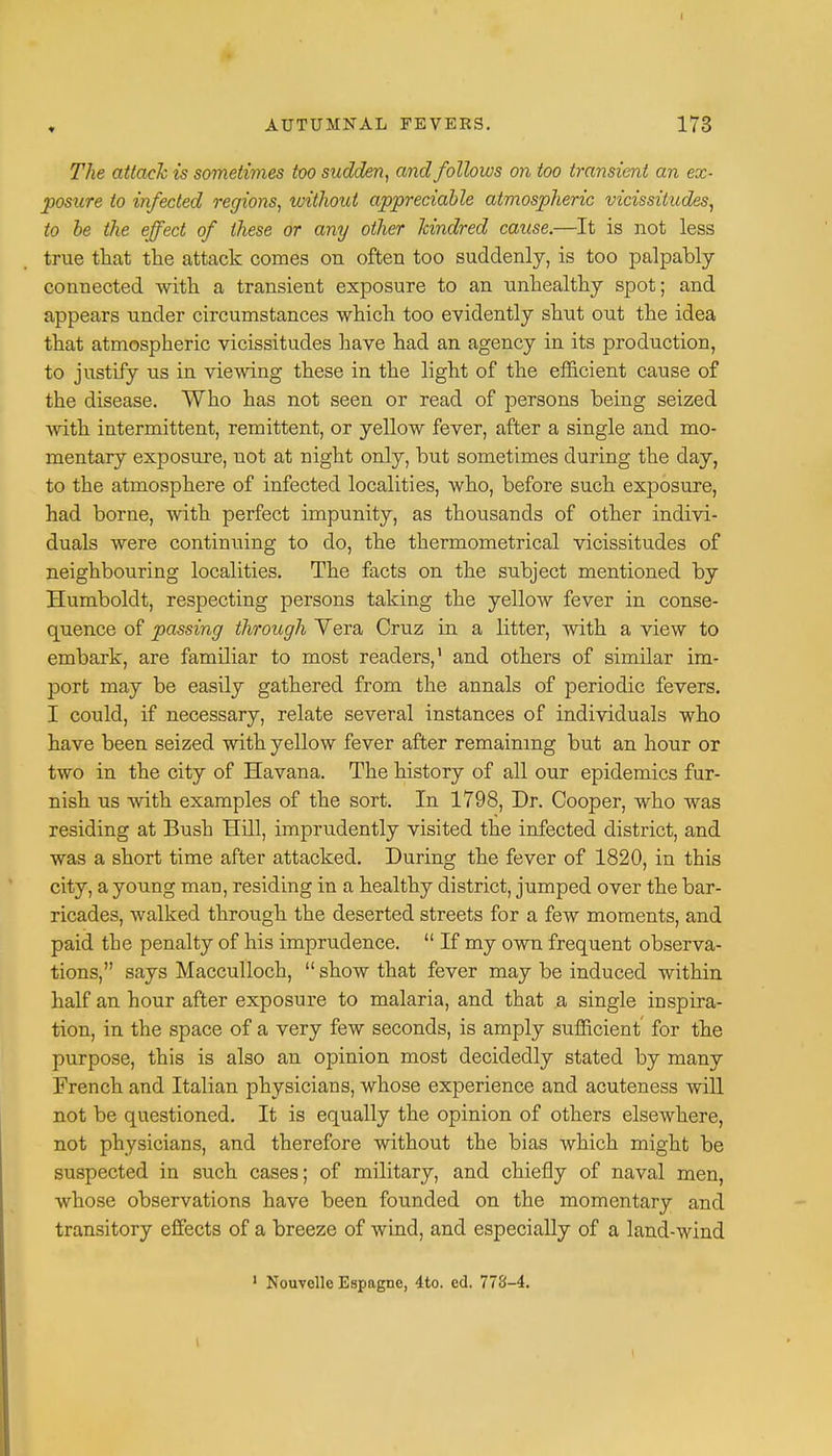 ♦ The attach is sometimes too sudden, and follows on too transient an ex- posure to infected regions, without appreciable atmospheric vicissitudes, to be the effect of these or any other kindred cause.—It is not less true that the attack comes on often too suddenly, is too palpably connected with a transient exposure to an unhealthy spot; and appears under circumstances which too evidently shut out the idea that atmospheric vicissitudes have had an agency in its production, to justify us in viewing these in the light of the efficient cause of the disease. Who has not seen or read of persons being seized with intermittent, remittent, or yellow fever, after a single and mo- mentary exposure, not at night only, but sometimes during the clay, to the atmosphere of infected localities, who, before such exposure, had borne, with perfect impunity, as thousands of other indivi- duals were continuing to do, the thermometrical vicissitudes of neighbouring localities. The facts on the subject mentioned by Humboldt, respecting persons taking the yellow fever in conse- quence of passing through Vera Cruz in a litter, with a view to embark, are familiar to most readers,1 and others of similar im- port may be easily gathered from the annals of periodic fevers. I could, if necessary, relate several instances of individuals who have been seized with yellow fever after remaining but an hour or two in the city of Havana. The history of all our epidemics fur- nish us with examples of the sort. In 1798, Dr. Cooper, who was residing at Bush Hill, imprudently visited the infected district, and was a short time after attacked. During the fever of 1820, in this city, a young man, residing in a healthy district, jumped over the bar- ricades, walked through the deserted streets for a few moments, and paid the penalty of his imprudence.  If my own frequent observa- tions, says Macculloch,  show that fever may be induced within half an hour after exposure to malaria, and that a single inspira- tion, in the space of a very few seconds, is amply sufficient for the purpose, this is also an opinion most decidedly stated by many French and Italian physicians, whose experience and acuteness will not be questioned. It is equally the opinion of others elsewhere, not physicians, and therefore without the bias which might be suspected in such cases; of military, and chiefly of naval men, whose observations have been founded on the momentary and transitory effects of a breeze of wind, and especially of a land-wind 1 Nouvcllc Espagne, 4to. cd. 778-4.