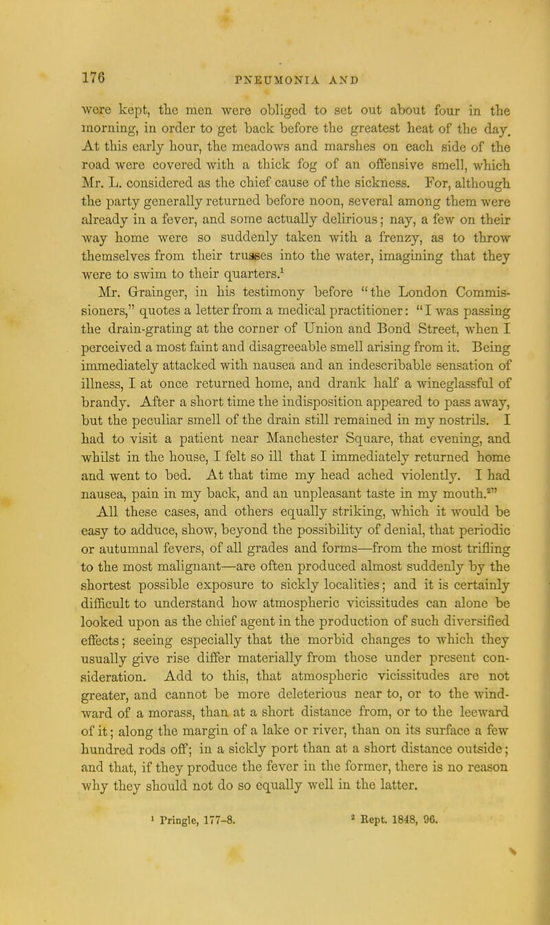were kept, the men were obliged to set out about four in the morning, in order to get back before the greatest heat of the day. At this early hour, the meadows and marshes on each side of the road were covered with a thick fog of an offensive smell, which Mr. L. considered as the chief cause of the sickness. For, although the party generally returned before noon, several among them were already in a fever, and some actually delirious; nay, a few on their way home were so suddenly taken with a frenzy, as to throw themselves from their trusses into the water, imagining that they were to swim to their quarters.1 Mr. Grainger, in his testimony before the London Commis- sioners, quotes a letter from a medical practitioner:  I was passing the drain-grating at the corner of Union and Bond Street, when I perceived a most faint and disagreeable smell arising from it. Being immediately attacked with nausea and an indescribable sensation of illness, I at once returned home, and drank half a wineglassful of brandy. After a short time the indisposition appeared to pass away, but the peculiar smell of the drain still remained in my nostrils. I had to visit a patient near Manchester Square, that evening, and whilst in the house, I felt so ill that I immediately returned home and went to bed. At that time my head ached violently. I had nausea, pain in my back, and an unpleasant taste in my mouth.2 All these cases, and others equally striking, which it would be easy to adduce, show, beyond the possibility of denial, that periodic or autumnal fevers, of all grades and forms—from the most trifling to the most malignant—are often produced almost suddenly by the shortest possible exposure to sickly localities; and it is certainly difficult to understand how atmospheric vicissitudes can alone be looked upon as the chief agent in the production of such diversified effects; seeing especially that the morbid changes to which they usually give rise differ materially from those under present con- sideration. Add to this, that atmospheric vicissitudes are not greater, and cannot be more deleterious near to, or to the wind- ward of a morass, than at a short distance from, or to the leeward of it; along the margin of a lake or river, than on its surface a few hundred rods off; in a sickly port than at a short distance outside; and that, if they produce the fever in the former, there is no reason why they should not do so equally well in the latter. 1 rringle, 177-8. 2 Kept 1848, 96.