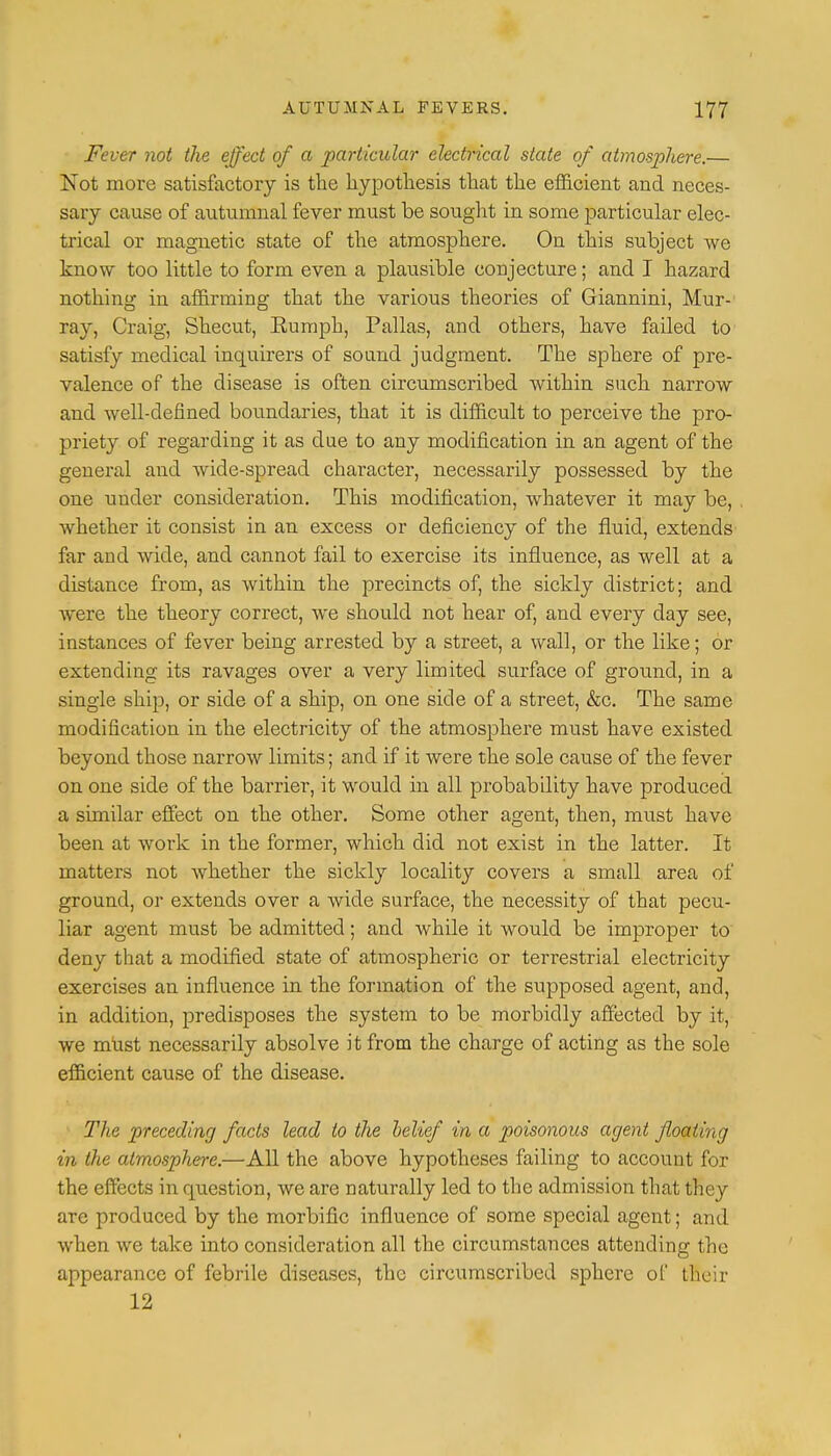 Fever not the effect of a particular electrical state of atmosphere.— Not more satisfactory is the hypothesis that the efficient and neces- sary cause of autumnal fever must be sought in some particular elec- trical or magnetic state of the atmosphere. On this subject we know too little to form even a plausible conjecture; and I hazard nothing in affirming that the various theories of Giannini, Mur- ray, Craig, Shecut, Rumph, Pallas, and others, have failed to satisfy medical inquirers of sound judgment. The sphere of pre- valence of the disease is often circumscribed within such narrow and well-defined boundaries, that it is difficult to perceive the pro- priety of regarding it as clue to any modification in an agent of the general and wicle-spread character, necessarily possessed by the one under consideration. This modification, whatever it may be, whether it consist in an excess or deficiency of the fluid, extends far and wide, and cannot fail to exercise its influence, as well at a distance from, as within the precincts of, the sickly district; and were the theory correct, we should not hear of, and every day see, instances of fever being arrested by a street, a wall, or the like; or extending its ravages over a very limited surface of ground, in a single ship, or side of a ship, on one side of a street, &c. The same modification in the electricity of the atmosphere must have existed beyond those narrow limits; and if it were the sole cause of the fever on one side of the barrier, it would in all probability have produced, a similar effect on the other. Some other agent, then, must have been at work in the former, which did not exist in the latter. It matters not whether the sickly locality covers a small area of ground, or extends over a wide surface, the necessity of that pecu- liar agent must be admitted; and while it would be improper to deny that a modified state of atmospheric or terrestrial electricity exercises an influence in the formation of the supposed agent, and, in addition, predisposes the system to be morbidly affected by it, we must necessarily absolve it from the charge of acting as the sole efficient cause of the disease. The preceding facts lead to the belief in a poisonous agent floating in the atmosphere.—All the above hypotheses failing to account for the effects in cpiestion, we are naturally led to the admission that they are produced by the morbific influence of some special agent; and when we take into consideration all the circumstances attending the appearance of febrile diseases, the circumscribed sphere of their 12