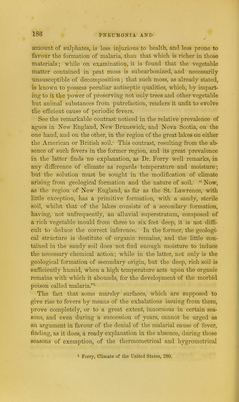 amount of sulphates, is less injurious to health, and less prone to favour the formation of malaria, than that which is richer in those materials; while on examination, it is found that the vegetable matter contained in peat moss is subcarbonized, and necessarily- unsusceptible of decomposition; that such moss, as already stated, is known to possess peculiar antiseptic qualities, which, by impart- ing to it the power of preserving not only trees and other vegetable but animal substances from putrefaction, renders it unfit to evolve the efficient cause of periodic fevers. See the remarkable contrast noticed in the relative prevalence of agues in New England, New Brunswick, and Nova Scotia, on the one hand, and on the other, in the region of the great lakes on either the American or British soil.- This contrast, resulting from the ab- sence of such fevers in the former region, and its great prevalence in the latter finds no explanation, as Dr. Forry well remarks, in any difference of climate as regards temperature and moisture; but the solution must be sought in the modification of climate arising from geological formation and the nature of soil.  Now, as the region of New England, as far as the St. Lawrence, with little exception, has a primitive formation, with a sandy, sterile soil, whilst that of the lakes consists of a secondary formation, having, not unfrequently, an alluvial superstratum, composed of a rich vegetable mould from three to six feet deep, it is not diffi- cult to deduce the correct inference. In the former, the geologi- cal structure is destitute of organic remains, and the little con- tained in the sandy soil does not find enough moisture to induce the necessary chemical action; while in the latter, not only is the geological formation of secondary origin, but the deep, rich soil is sufficiently humid, when a high temperature acts upon the organic remains with which it abounds, for the development of the morbid poison called malaria.1 The fact that some marshy surfaces, which are supposed to give rise to fevers by means of the exhalations issuing from them, prove completely, or to a great extent, innocuous in certain sea- sons, and even during a succession of years, cannot be urged as an argument in favour of the denial of the malarial cause of fever, finding, as it does, a ready explanation in the absence, during those seasons of exemption, of the thermometrical and hygrometrical 1 Forry, Climate of the United States, 280.
