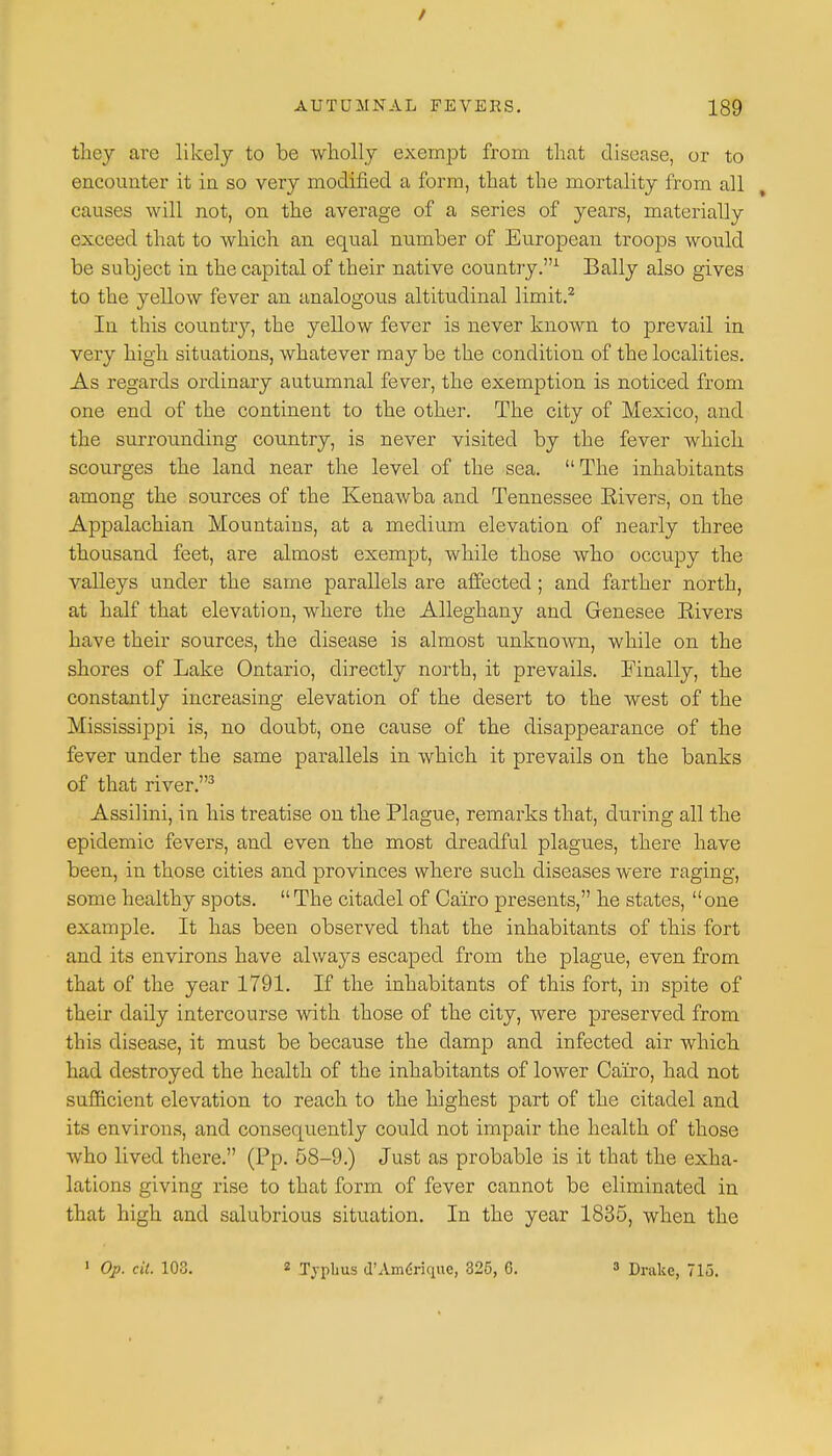 / AUTUMNAL FEVERS. 189 they arc likely to be wholly exempt from that disease, or to encounter it in so very modified a form, that the mortality from all causes will not, on the average of a series of years, materially exceed that to which an equal number of European troops would be subject in the capital of their native country.1 Bally also gives to the yellow fever an analogous altitudinal limit.2 In this country, the yellow fever is never known to prevail in very high situations, whatever may be the condition of the localities. As regards ordinary autumnal fever, the exemption is noticed from one end of the continent to the other. The city of Mexico, and the surrounding country, is never visited by the fever which scourges the land near the level of the sea.  The inhabitants among the sources of the Kenawba and Tennessee Eivers, on the Appalachian Mountains, at a medium elevation of nearly three thousand feet, are almost exempt, while those who occupy the valleys under the same parallels are affected ; and farther north, at half that elevation, where the Alleghany and Genesee Eivers have their sources, the disease is almost unknown, while on the shores of Lake Ontario, directly north, it prevails. Finally, the constantly increasing elevation of the desert to the west of the Mississippi is, no doubt, one cause of the disappearance of the fever under the same parallels in which it prevails on the banks of that river.3 Assilini, in his treatise on the Plague, remarks that, during all the epidemic fevers, and even the most dreadful plagues, there have been, in those cities and provinces where such diseases were raging, some healthy spots. The citadel of Cairo presents, he states, one example. It has been observed that the inhabitants of this fort and its environs have always escaped from the plague, even from that of the year 1791. If the inhabitants of this fort, in spite of their daily intercourse with those of the city, were preserved from this disease, it must be because the damp and infected air which had destroyed the health of the inhabitants of lower Cairo, had not sufficient elevation to reach to the highest part of the citadel and its environs, and consequently could not impair the health of those who lived there. (Pp. 58-9.) Just as probable is it that the exha- lations giving rise to that form of fever cannot be eliminated in that high and salubrious situation. In the year 1835, when the