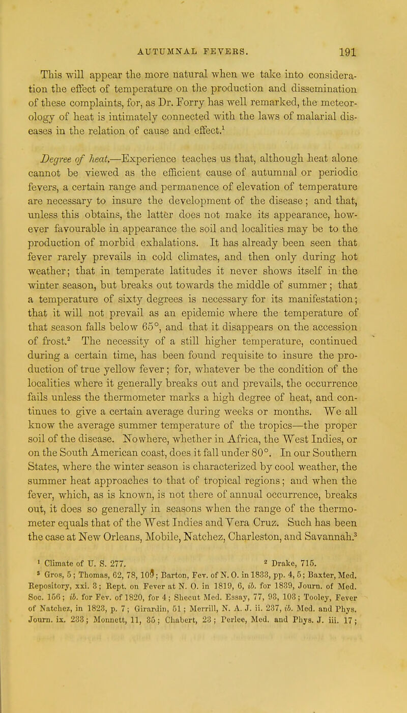 This will appear the more natural when we take into considera- tion the effect of temperature on the production and dissemination of these complaints, for, as Dr. Forry has well remarked, the meteor- ology of heat is intimately connected with the laws of malarial dis- eases in the relation of cause and effect.1 Degree of heat.—Experience teaches us that, although heat alone cannot be viewed as the efficient cause of autumnal or periodic fevers, a certain range and permanence of elevation of temperature are necessary to insure the development of the disease; and that, unless this obtains, the latter does not make its appearance, how- ever favourable in appearance the soil and localities may be to the production of morbid exhalations. It has already been seen that fever rarely prevails in cold climates, and then only during hot weather; that in temperate latitudes it never shows itself in the winter season, but breaks out towards the middle of summer; that a temperature of sixty degrees is necessary for its manifestation; that it will not prevail as an epidemic where the temperature of that season falls below 65°, and that it disappears on the accession of frost.2 The necessity of a still higher temperature, continued during a certain time, has been ftrand requisite to insure the pro- duction of true yellow fever; for, whatever be the condition of the localities where it generally breaks out and prevails, the occurrence fails unless the thermometer marks a high degree of heat, and con- tinues to give a certain average during weeks or months. We all know the average summer temperature of the tropics—the proper soil of the disease. Nowhere, whether in Africa, the West Indies, or on the South American coast, does it fall under 80°. In our Southern States, where the winter season is characterized by cool weather, the summer heat approaches to that of tropical regions; and when the fever, which, as is known, is not there of annual occurrence, breaks out, it does so generally in seasons when the range of the thermo- meter equals that of the West Indies and Yera Cruz. Such has been the case at New Orleans, Mobile, Natchez, Charleston, and Savannah.3 1 Climate of U. S. 277. 2 Drake, 715. 3 Gros, 5; Thomas, G2, 78, 10fl; Barton, Fev. of N. 0. in 1833, pp. 4, 5; Baxter, Med. Repository, xxi. 3; Rept. on Fever at N. 0. in 1819, 6, ib. for 1839, Journ. of Med. Soc. 166; ib. for Fev. of 1820, for 4; Shecut Med. Essay, 77, 93, 103; Tooley, Fever of Natchez., in 1823, p. 7; Girardin, 51 ; Merrill, N. A. J. ii. 237, ib. Med. and Phys. Journ. is. 233; Monnett, 11, 35; Chabert, 23; TeHee, Med. and Phys. J. iii. 17;