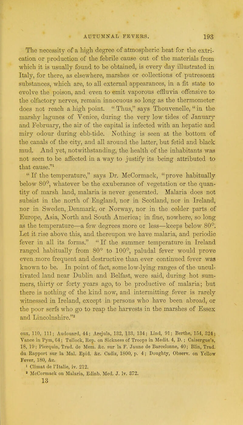 The necessity of a high degree of atmospheric heat for the extri- cation or production of the febrile cause out of the materials from which it is usually found to be obtained, is every day illustrated in Italy, for there, as elsewhere, marshes or collections of putrescent substances, which are, to all external appearances, in a fit state to evolve the poison, and even to emit vaporous effluvia offensive to the olfactory nerves, remain innocuous so long as the thermometer does not reach a high point.  Thus, says Thouvenelle,  in the marshy lagunes of Venice, during the very low tides of January and February, the air of the capital is infected with an hepatic and miry odoxir during ebb-tide. Nothing is seen at the bottom of the canals of the city, and all around the latter, but fetid and black mud. And yet, notwithstanding, the health of the inhabitants was not seen to be affected in a way to justify its being attributed to that cause.1  If the temperature, says Dr. McCormack,  prove habitually below 80°, whatever be the exuberance of vegetation or the quan- tity of marsh land, malaria is never generated. Malaria does not subsist in the north of England, nor in Scotland, nor in Ireland, nor in Sweden, Denmark, or Norway, nor in the colder parts of Europe, Asia, North and South America; in fine, nowhere, so long as the temperature—a few degrees more or less—keeps below 80°. Let it rise above this, and thereupon we have malaria, and periodic fever in all its forms.  If the summer temperature in Ireland ranged habitually from 80° to 100°, paludal fever would prove even more frequent and destructive than ever continued fever was known to be. In point of fact, some low-lying ranges of the uncul- tivated land near Dublin and Belfast, were said, during hot sum- mers, thirty or forty years ago, to be productive of malaria; but there is nothing of the kind now, and intermitting fever is rarely witnessed in Ireland, except in persons who have been abroad, or the poor serfs who go to reap the harvests in the marshes of Essex and Lincolnshire.2 ova, 110, 111; Audouard, 44; Arejula, 132, 133, 134; Lind, 91; Berthe, 154, 324; Vance in Pym, G4; Tullock, Rep. on Sickness of Troops in Medit. 4, D. ; Caisergue's, 18, 19; Pierquin, Trad, dc Mem. &c. sur la F. Jaune dc Barcelonne, 40; Blin, Trad, du Rapport sur la Mai. Epid. &c. Cadiz, 1800, p. 4; Doughty, Observ. on Yellow Fever, 180, &c. 1 Climat de l'ltalie, iv. 212. a McCormack on Malaria, Edinb. Med. J. lv. 372. 13