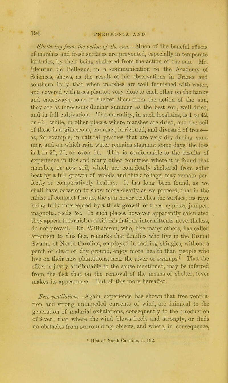 Sheltering from the action of the sun.—Much of the baneful effects of marshes and fresh surfaces are prevented, especially in temperate latitudes, by their being sheltered from the action of the sun. Mr. Flourian de Bellevue, in a communication to the Academy of Sciences, shows, as the result of his observations in France and southern Italy, that when marshes are well furnished with water, and covered with trees planted very close to each other on the banks and causeways, so as to shelter them from the action of the sun, they are as innocuous during summer as the best soil, well dried, and in full cultivation. The mortality, in such localities, is 1 to 42, or 46; while, in other places, where marshes are dried, and the soil of these is argillaceous, compact, horizontal, and divested of trees— as, for example, in natural prairies that are very dry during sum- mer, and on which rain water remains stagnant some days, the loss is 1 in 25, 20, or even 16. This is conformable to the results of experience in this and many other countries, where it is found that marshes, or new soil, which are completely sheltered from solar heat by a full growth of woods and thick foliage, may remain per- fectly or comparatively healthy. It has long been found, as we shall have occasion to show more clearly as we proceed, that in the midst of compact forests, the sun never reaches the surface, its rays being fully intercepted by a thick growth of trees, cypress, juniper, magnolia, reeds, &c. In such places, however apparently calculated they appear tofurnishmorbid exhalations, intermittents, nevertheless, do not prevail. Dr. Williamson, who, like many others, has called attention to this fact, remarks that families who live in the Dismal Swamp of North Carolina, employed in making shingles, without a perch of clear or dry ground, enjoy more health than people who live on their new plantations, near the river or swamps.1 That the effect is justly attributable to the cause mentioned, may be inferred from the fact that, on the removal of the means of shelter, fever makes its appearance. But of this more hereafter. Free ventilation.—Again, experience has shown that free ventila- tion, and strong unimpeded currents of wind, are inimical to the generation of malarial exhalations, consequently to the production of fever; that where the wind blows freely and strongh*, or finds no obstacles from surrounding objects, and where, in consequence, 1 Hist of North Carolina, ii. 192.