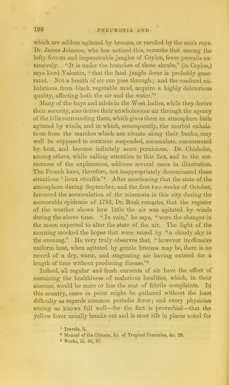 which, are seldom agitated by breezes, or rarefied by the sun's rays. Dr. James Johnson, who has noticed this, remarks that among the lofty forests and impenetrable jungles of Ceylon, fever prevails ex- tensively.  It is under the branches of these shrubs, (in Ceylon,) says Lord Valentin, that the fatal jungle fever is probably gene- rated. Not a breath of air can pass through; and the confined ex- halations from black vegetable mud, acquire a highly deleterious quality, affecting both the air and the water.1 Many of the bays and inlets in the West Indies, while they derive their security, also derive their unwholesome air through the agency of the hills surrounding them, which gives them an atmosphere little agitated by winds, and in which, consequently, the morbid exhala- tions from the marshes which are situate along their banks, may well be supposed to continue suspended, accumulate, concentrated by heat, and become infinitely more pernicious. Dr. Chisholm, among others, while calling attention to this fact, and to the cor- rectness of the explanation, adduces several cases in illustration. The French have, therefore, not inappropriately denominated these situations  lieux etouffes.2 After mentioning that the state of the atmosphere during September, and the first two weeks of October, favoured the accumulation of the miasmata in this city during the memorable epidemic of 1793, Dr. Eush remarks, that the register of the weather shows how little the air was agitated by winds during the above time.  In vain, he says,  were the changes in the moon expected to alter the state of the air. The light of the morning mocked the hopes that were raised by  a cloudy sky in the evening. He very truly observes that,  however inoffensive uniform heat, when agitated by gentle breezes may be, there is no record of a dry, warm, and stagnating air having existed for a length of time without producing disease.3 Indeed, all regular and fresh currents of air have the effect of sustaining the healthiness of malarious localities, which, in their absence, would be more or less the seat of febrile complaints. In this country, cases in point might be gathered without the least difficulty as regards common periodic fever; and every physician among us knows full well—for the fact is proverbial—that the yellow fever usually breaks out and is most rife in places noted for 1 Travels, ii. 2 Manual of the Climate, &c. of Tropical Countries, &c. 20. 3 Works, iii. 86, 87.
