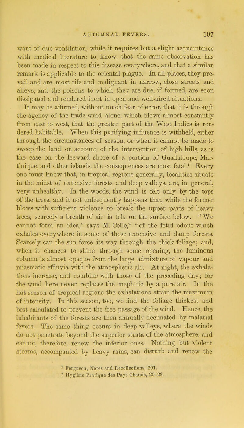 want of due ventilation, while it requires but a slight acquaintance with medical literature to know, that the same observation has been made in respect to this disease everywhere, and that a similar remark is applicable to the oriental plague. In all places, they pre- vail and are most rife and malignant in narrow, close streets and alleys, and the poisons to which they are due, if formed, are soon dissipated and rendered inert in open and well-aired situations. It may be affirmed, without much fear of error, that it is through the agency of the trade-wind alone, which blows almost constantly from east to west, that the greater part of the West Indies is ren- dered habitable. When this purifying influence is withheld, either through the circumstances of season, or when it cannot be made to sweep the land on account of the intervention of high hills, as is the case on the leeward shore of a portion of Gruadaloupe, Mar- tinique, and other islands, the consequences are most fatal.1 Every one must know that, in tropical regions generally, localities situate in the midst of extensive forests and deep valleys, are, in general, very unhealthy. In the woods, the wind is felt only by the tops of the trees, and it not unfrequently happens that, while the former blows with sufficient violence to break the upper parts of heavy trees, scarcely a breath of air is felt on the surface below.  We cannot form an idea, says M. Celle,2  of the fetid odour which exhales everywhere in some of those extensive and damp forests. Scarcely can the sun force its way through the thick foliage; and, when it chances to shine through some opening, the luminous column is almost opaque from the large admixture of vapour and miasmatic effluvia with the atmospheric air. At night, the exhala- tions increase, and combine with those of the preceding day; for the wind here never replaces the mephitic by a pure air. In the hot season of tropical regions the exhalations attain the maximum of intensity. In this season, too, we find the foliage thickest, and best calculated to prevent the free passage of the wind. Hence, the inhabitants of the forests are then annually decimated by malarial fevers. The same thing occurs in deep valleys, where the winds do not penetrate beyond the superior strata of the atmosphere, and cannot, therefore, renew the inferior ones. Nothing but violent storms, accompanied by heavy rains, can disturb and renew the 1 Ferguson, Notes and Recollections, 201. 2 Hygiene Pratique des Pays Chauds, 20-23.