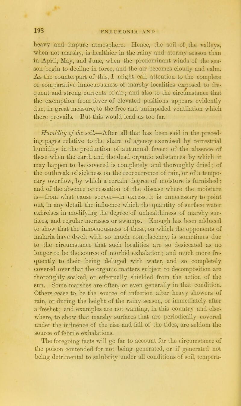 heavy and impure atmosphere. Hence, the soil of.the valleys, when not marshy, is healthier in the rainy and stormy season than in April, May, and June, when the predominant winds of the sea- son begin to decline in force, and the air becomes cloudy and calm. As the counterpart of this, I might call attention to the complete or comparative innocuousness of marshy localities exposed to fre- quent and strong currents of air; and also to the circumstance that the exemption from fever of elevated positions appears evidenth' due, in great measure, to the free and unimpeded ventilation which there prevails. But this would lead us too far. Humidity of the soil.—After all that has been said in the preced- ing pages relative to the share of agency exercised by terrestrial humidity in the production of autumnal fever; of the absence of these when the earth and the dead organic substances by which it may happen to be covered is completely and thoroughly dried; of the outbreak of sickness on the reoccurrence of rain, or of a tempo- rary overflow, by which a certain degree of moisture is furnished ; and of the absence or cessation of the disease where the moisture is—from what caiise soever—in excess, it is unnecessary to point out, in any detail, the influence which the quantity of surface water exercises in modifying the degree of unhealthiness of marshy sur- faces, and regular morasses or swamps. Enough has been adduced to show that the innocuousness of these, on which the opponents of malaria have dwelt with so much complacency, is sometimes due to the circumstance that such localities are so desiccated as no longer to be the source of morbid exhalation; and much more fre- quently to their being deluged with water, and so completely covered over that the organic matters subject to decomposition are thoroughly soaked, or effectually shielded from the action of the sun. Some marshes are often, or even generally in that condition. Others cease to be the source of infection after heavy showers of rain, or during the height of the rainy season, or immediately after a freshet; and examples are not wanting, in this country and else- where, to show that marshy surfaces that are periodically covered under the influence of the rise and fall of the tides, are seldom the source of febrile exhalations. The foregoing facts will go far to account for the circumstance of the poison contended for not being generated, or if generated not being detrimental to salubrity under all conditions of soil, tempera-