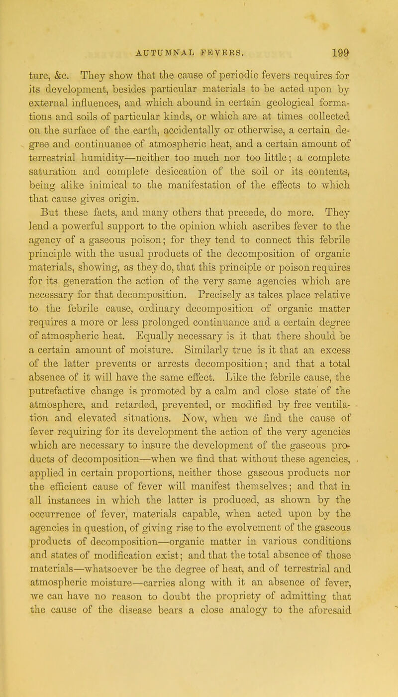 ture, &c. They show that the cause of periodic fevers requires for its development, besides particular materials to be acted upon by external influences, and which abound in certain geological forma- tions and soils of particular kinds, or which are at times collected on the surface of the earth, accidentally or otherwise, a certain de- gree and continuance of atmospheric heat, and a certain amount of terrestrial humidity—neither too much nor too little; a complete saturation and complete desiccation of the soil or its contents, being alike inimical to the manifestation of the effects to which that cause gives origin. But these facts, and many others that precede, do more. They lend a powerful support to the opinion which ascribes fever to the agency of a gaseous poison; for they tend to connect this febrile principle with the usual products of the decomposition of organic materials, showing, as they do, that this principle or poison requires for its generation the action of the very same agencies which are necessary for that decomposition. Precisely as takes place relative to the febrile cause, ordinary decomposition of organic matter requires a more or less prolonged continuance and a certain degree of atmospheric heat. Equally necessary is it that there should be a certain amount of moisture. Similarly true is it that an excess of the latter prevents or arrests decomposition; and that a total absence of it will have the same effect. Like the febrile cause, the putrefactive change is promoted by a calm and close state of the atmosphere, and retarded, prevented, or modified by free ventila- - tion and elevated situations. Now, when we find the cause of fever requiring for its development the action of the very agencies which are necessary to insure the development of the gaseous pro- ducts of decomposition—when we find that without these agencies, , applied in certain proportions, neither those gaseous products nor the efficient cause of fever will manifest themselves; and that in all instances in which the latter is produced, as shown by the occurrence of fever, materials capable, when acted upon by the agencies in question, of giving rise to the evolvement of the gaseous products of decomposition—organic matter in various conditions and states of modification exist; and that the total absence of those materials—whatsoever be the degree of heat, and of terrestrial and atmospheric moisture—carries along with it an absence of fever, we can have no reason to doubt the propriety of admitting that the cause of the disease bears a close analogy to the aforesaid