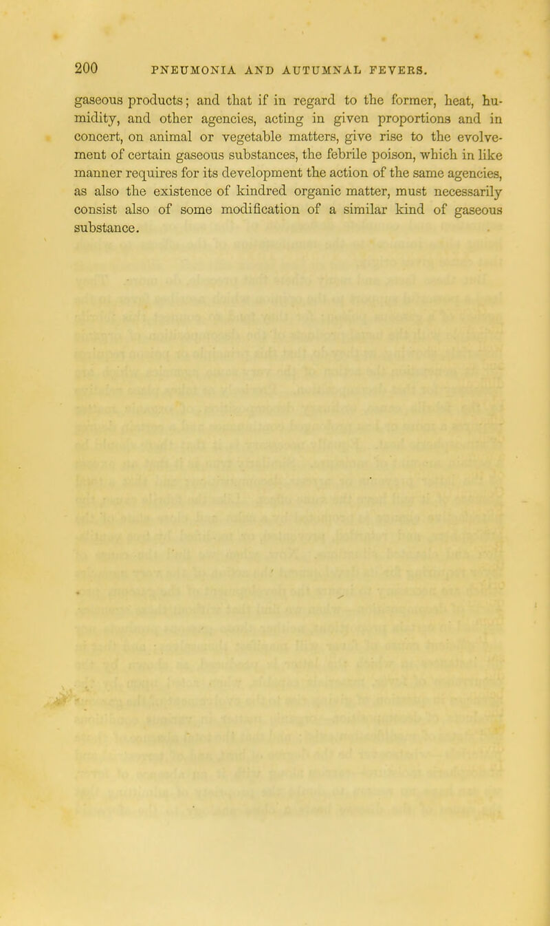 gaseous products; and that if in regard to the former, heat, hu- midity, and other agencies, acting in given proportions and in concert, on animal or vegetable matters, give rise to the evolve- ment of certain gaseous substances, the febrile poison, which in like manner requires for its development the action of the same agencies, as also the existence of kindred organic matter, must necessarily consist also of some modification of a similar kind of gaseous substance.