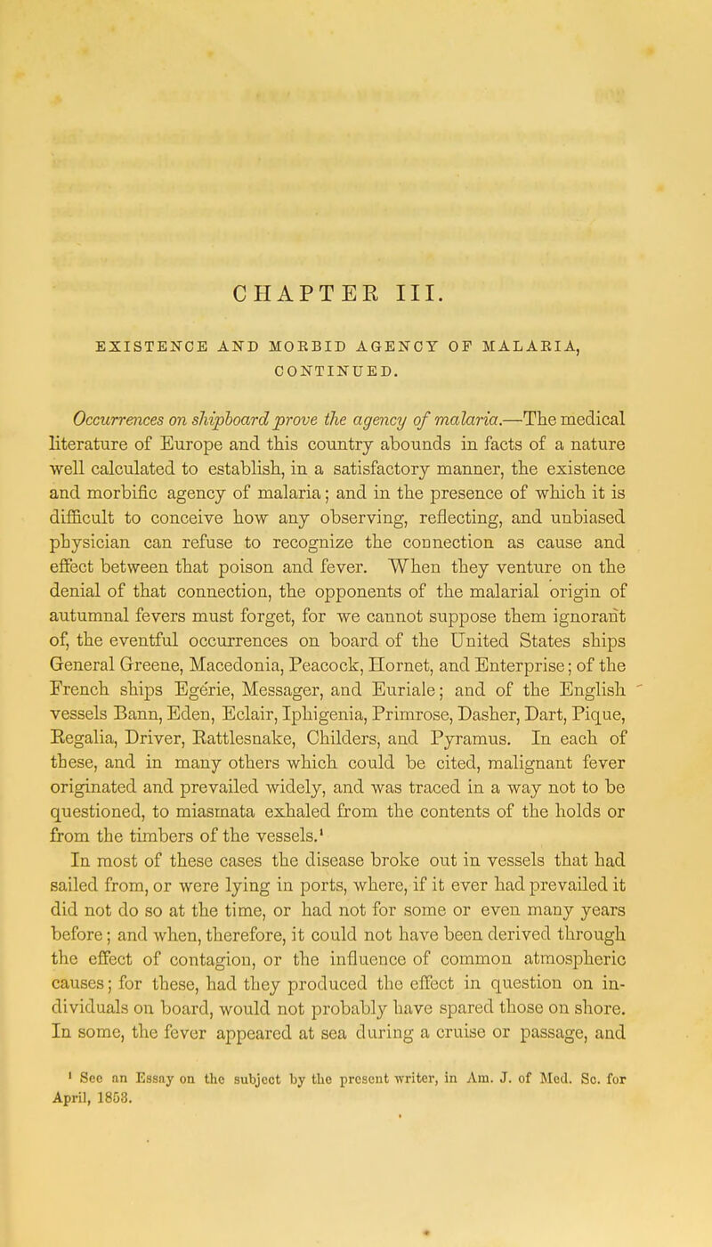 CHAPTER III. EXISTENCE AND MORBID AGENCY OF MALAEIA, CONTINUED. Occurrences on shipboard prove the agency of malaria.—The medical literature of Europe and this country abounds in facts of a nature well calculated to establish, in a satisfactory manner, the existence and morbific agency of malaria; and in the presence of which it is difficult to conceive how any observing, reflecting, and unbiased physician can refuse to recognize the connection as cause and effect between that poison and fever. When they venture on the denial of that connection, the opponents of the malarial origin of autumnal fevers must forget, for we cannot suppose them ignorant of, the eventful occurrences on board of the United States ships General Greene, Macedonia, Peacock, Hornet, and Enterprise; of the French ships Ege'rie, Messager, and Euriale; and of the English vessels Bann, Eden, Eclair, lphigenia, Primrose, Dasher, Dart, Pique, Eegalia, Driver, Eattlesnake, Childers, and Pyramus. In each of these, and in many others which could be cited, malignant fever originated and prevailed widely, and was traced in a way not to be questioned, to miasmata exhaled from the contents of the holds or from the timbers of the vessels.1 In most of these cases the disease broke out in vessels that had sailed from, or were lying in ports, where, if it ever had prevailed it did not do so at the time, or had not for some or even many years before; and when, therefore, it could not have been derived through the effect of contagion, or the influence of common atmospheric causes; for these, had they produced the effect in question on in- dividuals on board, would not probably have spared those on shore. In some, the fever appeared at sea during a cruise or passage, and 1 Sec an Essny on the subject by the present writer, in Am. J. of Med. Sc. for April, 1853.
