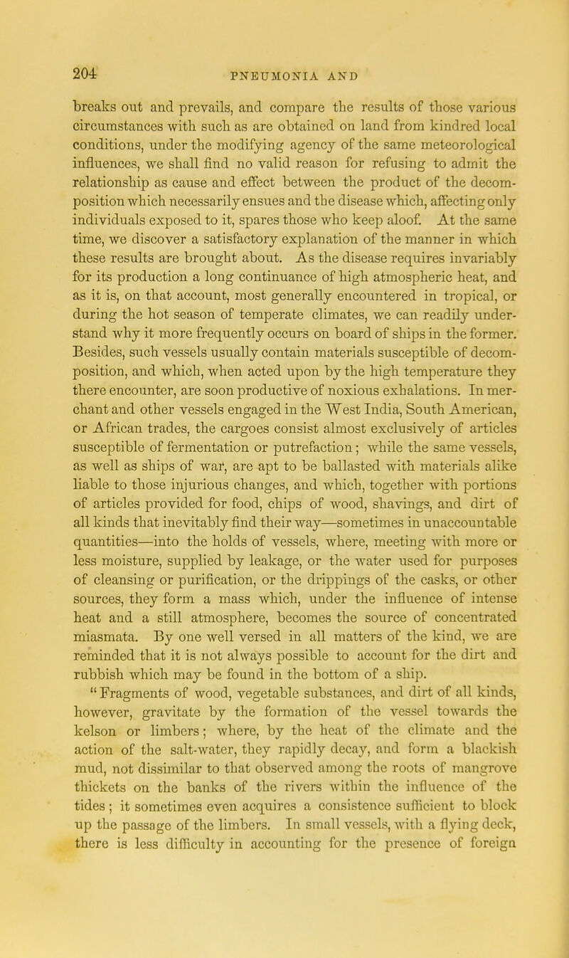 breaks out and prevails, and compare the results of those various circumstances with such as are obtained on land from kindred local conditions, under the modifying agency of the same meteorological influences, we shall find no valid reason for refusing to admit the relationship as cause and effect between the product of the decom- position which necessarily ensues and the disease which, affecting only individuals exposed to it, spares those who keep aloof. At the same time, we discover a satisfactory explanation of the manner in which these results are brought about. As the disease requires invariably for its production a long continuance of high atmospheric heat, and as it is, on that account, most generally encountered in tropical, or during the hot season of temperate climates, we can readily under- stand why it more frequently occurs on board of ships in the former. Besides, such vessels usually contain materials susceptible of decom- position, and which, when acted upon by the high temperature they there encounter, are soon productive of noxious exhalations. In mer- chant and other vessels engaged in the West India, South American, or African trades, the cargoes consist almost exclusively of articles susceptible of fermentation or putrefaction; while the same vessels, as well as ships of war, are apt to be ballasted with materials alike liable to those injurious changes, and which, together with portions of articles provided for food, chips of wood, shavings, and dirt of all kinds that inevitably find their way—sometimes in unaccountable quantities—into the holds of vessels, where, meeting with more or less moisture, supplied by leakage, or the water used for purposes of cleansing or purification, or the drippings of the casks, or other sources, they form a mass which, under the influence of intense heat and a still atmosphere, becomes the source of concentrated miasmata. By one well versed in all matters of the kind, we are reminded that it is not always possible to account for the dirt and rubbish which may be found in the bottom of a ship.  Fragments of wood, vegetable substances, and dirt of all kinds, however, gravitate by the formation of the vessel towards the kelson or limbers; where, by the heat of the climate and the action of the salt-water, they rapidly decay, and form a blackish mud, not dissimilar to that observed among the roots of mangrove thickets on the banks of the rivers within the influence of the tides ; it sometimes even acquires a consistence sufficient to block up the passage of the limbers. In small vessels, with a flying deck, there is less difficulty in accounting for the presence of foreign