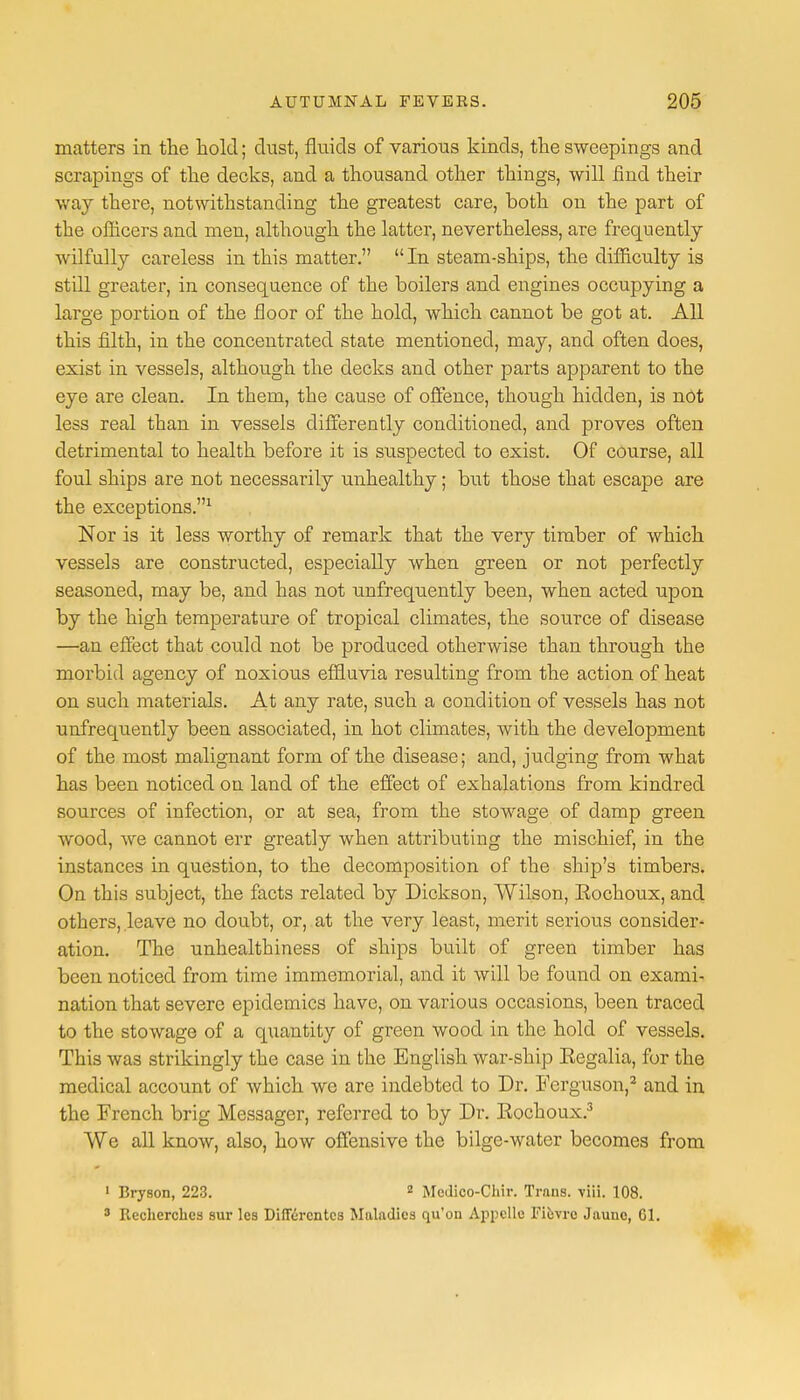 matters in the hold; dust, fluids of various kinds, the sweepings and scrapings of the decks, and a thousand other things, will find their way there, notwithstanding the greatest care, both on the part of the officers and men, although the latter, nevertheless, are frequently wilfully careless in this matter. In steam-ships, the difficulty is still greater, in consequence of the boilers and engines occupying a large portion of the floor of the hold, which cannot be got at. All this filth, in the concentrated state mentioned, may, and often does, exist in vessels, although the decks and other parts apparent to the eye are clean. In them, the cause of offence, though hidden, is nOt less real than in vessels differently conditioned, and proves often detrimental to health before it is suspected to exist. Of course, all foul ships are not necessarily unhealthy; but those that escape are the exceptions.1 Nor is it less worthy of remark that the very timber of which vessels are constructed, especially when green or not perfectly seasoned, may be, and has not unfrequently been, when acted upon by the high temperature of tropical climates, the source of disease —an effect that could not be produced otherwise than through the morbid agency of noxious effluvia resulting from the action of heat on such materials. At any rate, such a condition of vessels has not unfrequently been associated, in hot climates, with the development of the most malignant form of the disease; and, judging from what has been noticed on land of the effect of exhalations from kindred sources of infection, or at sea, from the stowage of damp green wood, we cannot err greatly when attributing the mischief, in the instances in question, to the decomposition of the ship's timbers. On this subject, the facts related by Dickson, Wilson, Rochoux, and others, leave no doubt, or, at the very least, merit serious consider- ation. The unhealthiness of ships built of green timber has been noticed from time immemorial, and it will be found on exami- nation that severe epidemics have, on various occasions, been traced to the stowage of a quantity of green wood in the hold of vessels. This was strikingly the case in the English war-ship Regalia, for the medical account of which we are indebted to Dr. Ferguson,3 and in the French brig Messager, referred to by Dr. Rochoux.3 We all know, also, how offensive the bilge-water becomes from 1 Bryson, 223. 2 Medico-Chir. Trans, viii. 108. 3 Recherchcs sur les Diflercntcs Maladies qu'on Appelle Fiovrc Jaunc, 61.