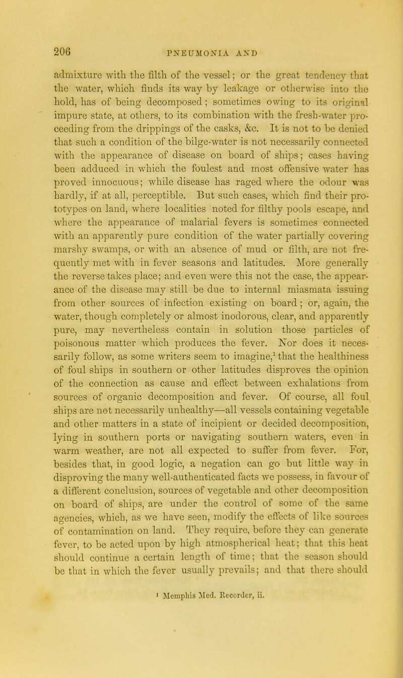 admixture with the filth of the vessel; or the great tendency that the water, which finds its way by leakage or otherwise into the hold, has of being decomposed ; sometimes owing to its original impure state, at others, to its combination with the fresh-water pro- ceeding from the drippings of the casks, &c. It is not to be denied that such a condition of the bilge-water is not necessarily connected with the appearance of disease on board of ships; cases having been adduced in which the foulest and most offensive water has proved innocuous; while disease has raged where the odour was hardly, if at all, perceptible. But such cases, which find their pro- totypes on land, where localities noted for filthy pools escape, and where the appearance of malarial fevers is sometimes connected with an apparently pure condition of the water partially covering marshy swamps, or with an absence of mud or filth, are not fre- quently met with in fever seasons and latitudes. More generally the reverse takes place; and eveu were this not the case, the appear- ance of the disease may still be due to internal miasmata issuing from other sources of infection existing on board; or, again, the water, though completely or almost inodorous, clear, and apparently pure, may nevertheless contain in solution those particles of poisonous matter which produces the fever. Nor does it neces- sarily follow, as some writers seem to imagine,1 that the healthiness of foul ships in southern or other latitudes disproves the opinion of the connection as cause and effect between exhalations from sources of organic decomposition and fever. Of course, all foul ships are not necessarily unhealthy—all vessels containing vegetable and other matters in a state of incipient or decided decomposition, lying in southern ports or navigating southern waters, even in warm weather, are not all expected to suffer from fever. For, besides that, in good logic, a negation can go but little wa}'- in disproving the many well-authenticated facts we possess, in favour of a different conclusion, sources of vegetable and other decomposition on board of ships, are under the control of some of the same agencies, which, as we have seen, modify the effects of like sources of contamination on land. They require, before they can generate fever, to be acted upon by high atmospherical heat; that this heat should continue a certain length of time; that the season should be that in which the fever usually prevails; and that there should Memphis Med. Recorder, ii.