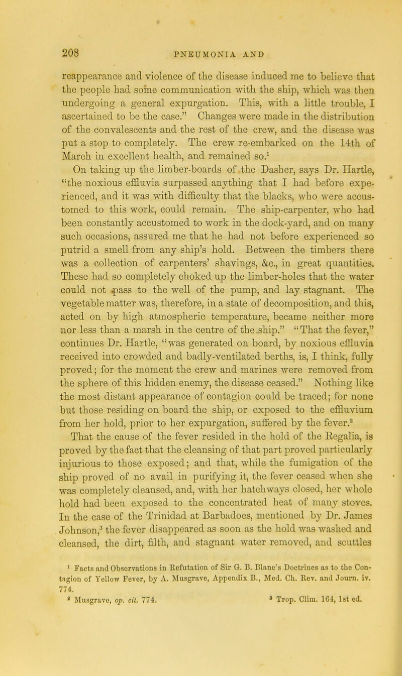reappearance and violence of the disease induced me to believe that the people had some communication with the ship, which was then undergoing a general expurgation. This, with a little trouble, I ascertained to be the case. Changes were made in the distribution of the convalescents and the rest of the crew, and the disease was put a stop to completely. The crew re-embarked on the 14th of March in excellent health, and remained so.1 On taking up the limber-boards of the Dasher, says Dr. Hartle, the noxious effluvia surpassed anything that I had before expe- rienced, and it was with difficulty that the blacks, who were accus- tomed to this work, could remain. The ship-carpenter, who had been constantly accustomed to work in the dock-yard, and on many such occasions, assured me that he had not before experienced so putrid a smell from any ship's hold. Between the timbers there was a collection of carpenters' shavings, &c, in great quantities. These had so completely choked up the limber-holes that the water could not jpa,8S to the well of the pump, and lay stagnant. The vegetable matter was, therefore, in a state of decomposition, and this, acted on by high atmospheric temperature, became neither more nor less than a marsh in the centre of the.ship. That the fever, continues Dr. Hartle, was generated on board, by noxious effluvia received into crowded and badly-ventilated berths, is, I think, fully proved; for the moment the crew and marines were removed from the sphere of this hidden enemy, the disease ceased. Nothing like the most distant appearance of contagion could be traced; for none but those residing on board the ship, or exposed to the effluvium from her hold, prior to her expurgation, suffered by the fever.2 That the cause of the fever resided in the hold of the Eegalia, is proved by the fact that the cleansing of that part proved particularly injurious to those exposed; and that, while the fumigation of the ship proved of no avail in purifying it, the fever ceased when she was completely cleansed, and, with her hatchways closed, her whole hold had been exposed to the concentrated heat of many stoves. In the case of the Trinidad at Barbudoes, mentioned by Dr. James Johnson,3 the fever disappeared as soon as the hold was washed and cleansed, the dirt, faith, and stagnant water removed, and scuttles 1 Facts and Observations in Refutation of Sir G. 13. Blanc's Doctrines as to the Con- tagion of Yellow Fever, by A. Musgravc, Appendix B., Med. Ch. Rev. and Journ. iv. 774. a Musgravc, op. cit. 774. 1 Trop. Cliin. 1C4, 1st ed.