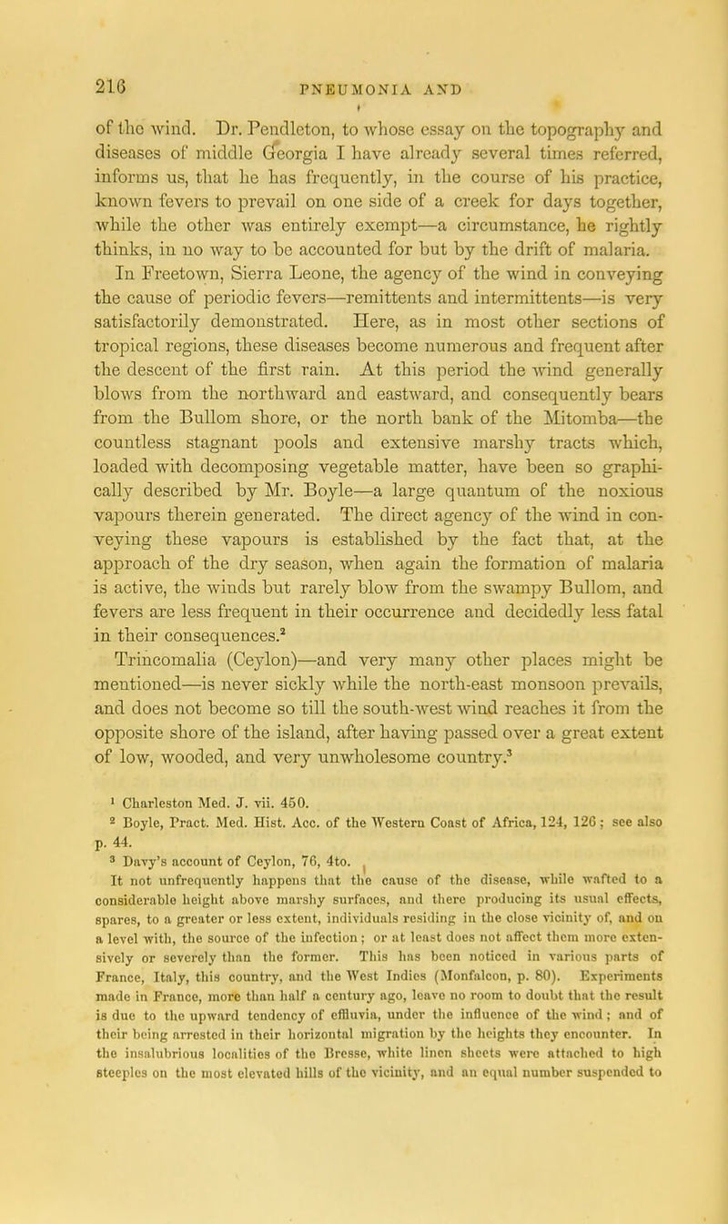 of the wind. Dr. Pendleton, to whose essay on the topograph}' and diseases of middle Gfeorgia I have already several times referred, informs us, that he has frequently, in the course of his practice, known fevers to prevail on one side of a creek for days together, while the other was entirely exempt—a circumstance, he rightly thinks, in no way to be accounted for but by the drift of malaria. In Freetown, Sierra Leone, the agency of the wind in conveying the cause of periodic fevers—remittents and intermittents—is very satisfactorily demonstrated. Here, as in most other sections of tropical regions, these diseases become numerous and frequent after the descent of the first rain. At this period the wind generally blows from the northward and eastward, and consequently bears from the Bullom shore, or the north bank of the Mitomba—the countless stagnant pools and extensive marshy tracts which, loaded with decomposing vegetable matter, have been so graphi- cally described by Mr. Boyle—a large quantum of the noxious vapours therein generated. The direct agency of the wind in con- veying these vapours is established by the fact that, at the approach of the dry season, when again the formation of malaria is active, the winds but rarely blow from the swampy Bullom, and. fevers are less frequent in their occurrence and decidedly less fatal in their consequences.2 Trincomalia (Ceylon)—and very many other places might be mentioned—is never sickly while the north-east monsoon prevails, and does not become so till the south-west wind reaches it from the opposite shore of the island, after having passed over a great extent of low, wooded, and very unwholesome country.3 1 Charleston Med. J. vii. 450. 2 Boyle, Tract. Med. Hist. Acc. of the Western Coast of Africa, 124, 12G ; see also p. 44. 3 Davy's account of Ceylon, 76, 4to. It not unfrequently happens that the cause of the disease, while wafted to a considerable height above marshy surfaces, aud there producing its usual effects, spares, to a greater or less extent, individuals residing in the close vicinity of, and on a level with, the source of the infection; or at least does not affect them more exten- sively or severely than the former. This has been noticed in various parts of France, Italy, this country, and the West Indies (Monfalcon, p. 80). Experiments made in France, more than half a century ago, leave no room to doubt that the result is due to the upward tendency of effluvia, under the influence of the wind ; and of their being arrested in their horizontal migration by the heights they encounter. In the insalubrious localities of tho Bresse, white linen sheets were attached to high steeples on the most elevated hills of the vicinity, and nn equal number suspended to