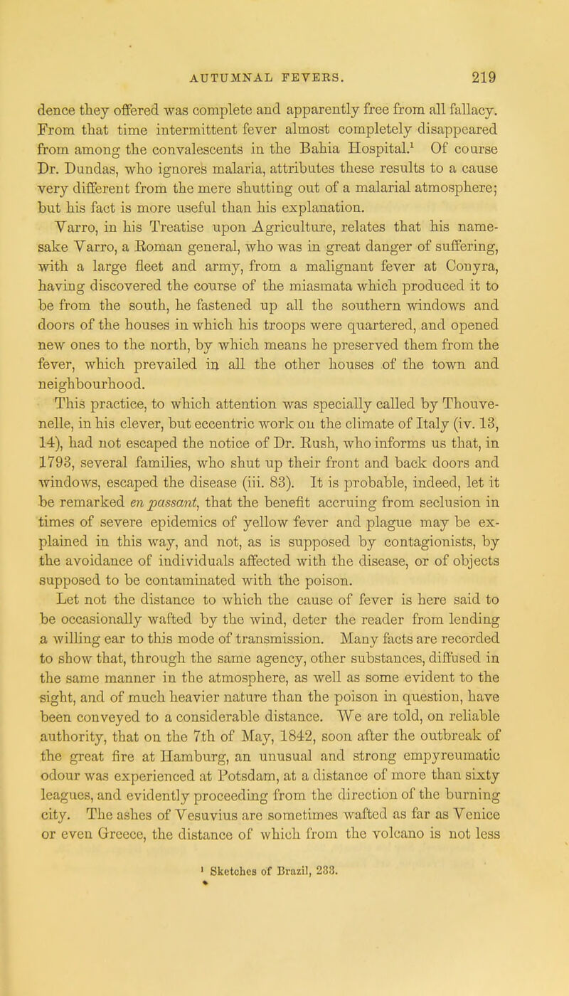 dence they offered was complete and apparently free from all fallacy. From that time intermittent fever almost completely disappeared from among the convalescents in the Bahia Hospital.1 Of coarse Dr. Dundas, who ignores malaria, attributes these results to a cause very different from the mere shutting out of a malarial atmosphere; but his fact is more useful than his explanation. Varro, in his Treatise upon Agriculture, relates that his name- sake Varro, a Eoman general, who was in great danger of suffering, with a large fleet and army, from a malignant fever at Conyra, having discovered the course of the miasmata which produced it to be from the south, he fastened up all the southern windows and doors of the houses in which his troops were quartered, and opened new ones to the north, by which means he preserved them from the fever, which prevailed in all the other houses of the town and neighbourhood. This practice, to which attention was specially called by Thouve- nelle, in his clever, but eccentric work on the climate of Italy (iv. 13, 14), had not escaped the notice of Dr. Kush, who informs us that, in 1793, several families, who shut up their front and back doors and windows, escaped the disease (iii. 83). It is probable, indeed, let it be remarked en passant, that the benefit accruing from seclusion in times of severe epidemics of yellow fever and plague may be ex- plained in this way, and not, as is supposed by contagionists, by the avoidance of individuals affected with the disease, or of objects supposed to be contaminated with the poison. Let not the distance to which the cause of fever is here said to be occasionally wafted by the wind, deter the reader from lending a willing ear to this mode of transmission. Many facts are recorded to show that, through the same agency, other substances, diffused in the same manner in the atmosphere, as well as some evident to the sight, and of much heavier nature than the poison in question, have been conveyed to a considerable distance. We are told, on reliable authority, that on the 7th of May, 1842, soon after the outbreak of the great fire at Hamburg, an unusual and strong empyreumatic odour was experienced at Potsdam, at a distance of more than sixty leagues, and evidently proceeding from the direction of the burning city. The ashes of Vesuvius are sometimes wafted as far as Venice or even Greece, the distance of which from the volcano is not less 1 Sketches of Brazil, 233.