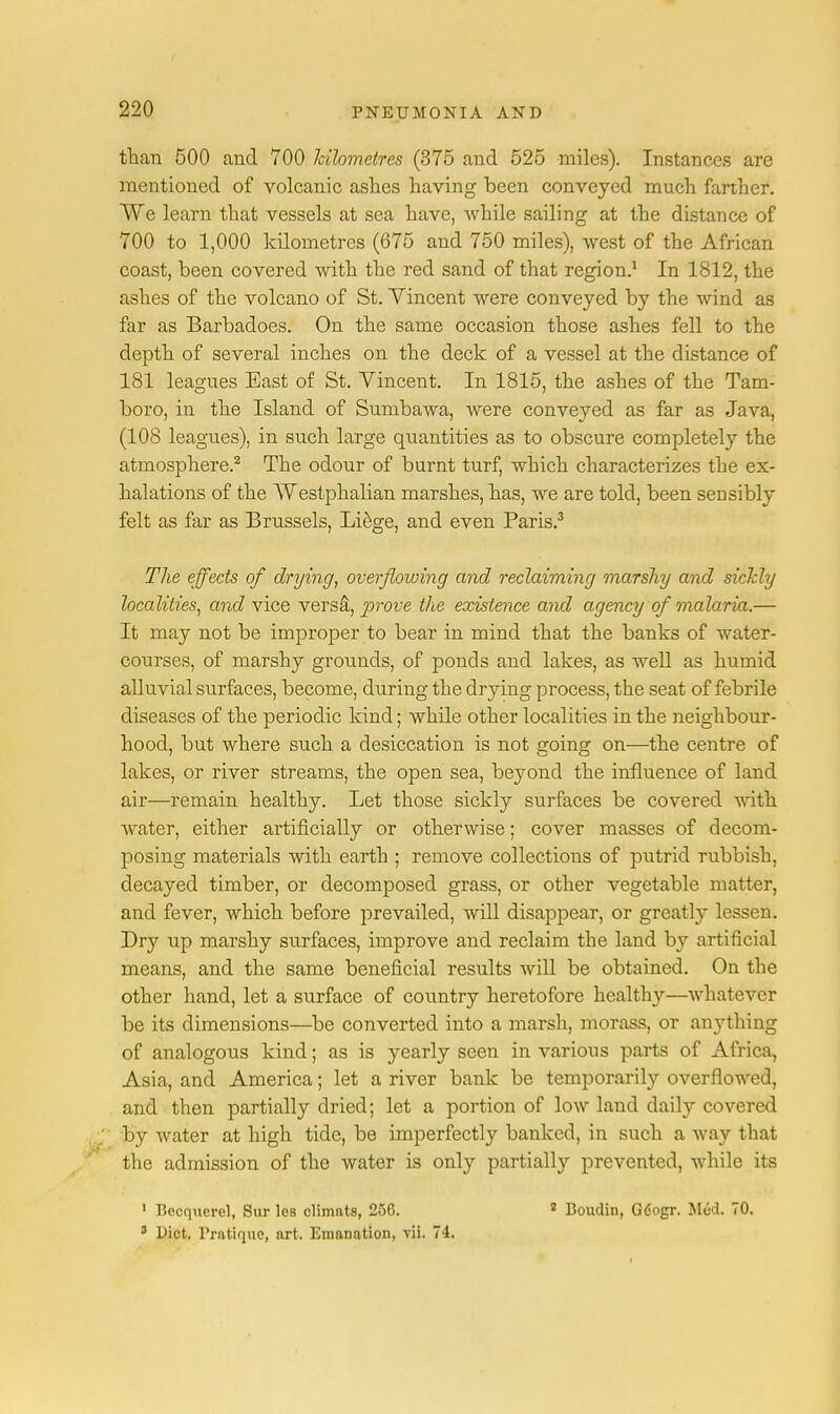 than 500 and 700 kilometres (375 and 525 miles). Instances are mentioned of volcanic ashes having been conveyed much farther. We learn that vessels at sea have, while sailing at the distance of 700 to 1,000 kilometres (675 and 750 miles), west of the African coast, been covered with the red sand of that region.1 In 1812, the ashes of the volcano of St. Vincent were conveyed by the wind as far as Barbadoes. On the same occasion those ashes fell to the depth of several inches on the deck of a vessel at the distance of 181 leagues East of St. Vincent. In 1815, the ashes of the Tam- boro, in the Island of Sumbawa, Avere conveyed as far as Java, (108 leagues), in such large quantities as to obscure completely the atmosphere.2 The odour of burnt turf, which characterizes the ex- halations of the AVestphalian marshes, has, we are told, been sensibly felt as far as Brussels, Liege, and even Paris.3 The effects of drying, overflowing and reclaiming marshy and sickly localities, and vice versa, prove the existence and agency of malaria.— It may not be improper to bear in mind that the banks of water- courses, of marshy grounds, of ponds and lakes, as well as humid alluvial surfaces, become, during the drying process, the seat of febrile diseases of the periodic kind; while other localities in the neighbour- hood, but where such a desiccation is not going on—the centre of lakes, or river streams, the open sea, beyond the influence of land air—remain healthy. Let those sickly surfaces be covered with water, either artificially or otherwise; cover masses of decom- posing materials with earth ; remove collections of putrid rubbish, decayed timber, or decomposed grass, or other vegetable matter, and fever, which before prevailed, will disappear, or greatly lessen. Dry up marshy surfaces, improve and reclaim the land by artificial means, and the same beneficial results will be obtained. On the other hand, let a surface of country heretofore health}'-—whatever be its dimensions—be converted into a marsh, morass, or anything of analogous kind; as is yearly seen in various parts of Africa, Asia, and America; let a river bank be temporarily overflowed, and then partially dried; let a portion of lowland daily covered ; by water at high tide, be imperfectly banked, in such a way that the admission of the water is only partially prevented, while its 1 Bccquercl, Sur les climnts, 256. 2 Boudin, Gdogr. Med. 70. 3 Diet. Pratique, art. Emanation, vii. 74.