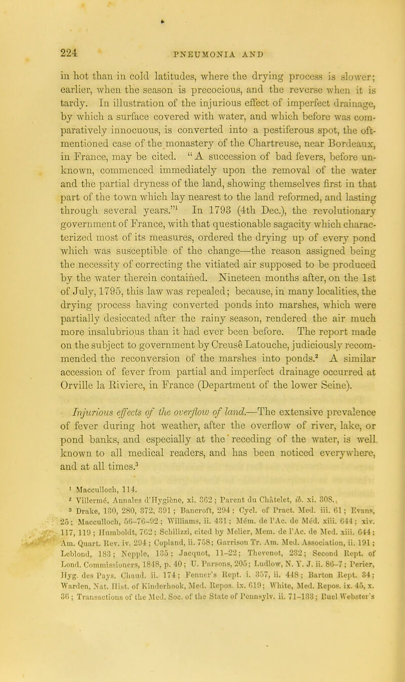 221 in hot than in cold latitudes, where the drying process is slower; earlier, when the season is precocious, and the reverse when it is tardy. In illustration of the injurious effect of imperfect drainage, by which a surface covered with water, and which before was com- paratively innocuous, is converted into a pestiferous spot, the oft- mentioned case of the monastery of the Chartreuse, near Bordeaux, in France, may be cited.  A succession of bad fevers, before un- known, commenced immediately upon the removal of the water and the partial dryness of the land, showing themselves first in that part of the town which lay nearest to the land reformed, and lasting through several years.1 In 1793 (4th Dec), the revolutionary government of France, with that questionable sagacity which charac- terized most of its measures, ordered the drying up of every pond which was susceptible of the change—the reason assigned being the necessity of correcting the vitiated air supposed to be produced by the water therein contained. Nineteen months after, on the 1st of July, 1795, this law was repealed; because, in many localities, the drying process having converted ponds into marshes, which were partially desiccated after the rainy season, rendered the air much more insalubrious than it had ever been before. The report made on the subject to government by Creuse Latouche, judiciously recom- mended the reconversion of the marshes into ponds.2 A similar accession of fever from partial and imperfect drainage occurred at Orville la Eiviere, in France (Department of the lower Seine). Injurious effects of the overfloiv of land.—The extensive prevalence of fever during hot weather, after the overflow of river, lake, or pond banks, and especially at the' receding of the water, is well known to all medical readers, and has been noticed everywhere, and at all times.3 1 Macculloch, 114. * Villermd, Annales d'TTygiene, xi. 362 ; Parent du Chatclct, ib. xi. 308., 3 Drake, 130, 280, 372, 391 ; Bancroft, 294; Cycl. of Tract. Med. iii. 61; Evans, 25; Macculloch, 56-76-92 ; Williams, ii. 431; Mem. de l'Ac. de M6d. xiii. 644 ; xiv. 117, 119 ; Humboldt, 7C2; Schili/.zi, cited by Mclicr, Mem. do l'Ac. de Med. xiii. 644 ; Am. Quart. Rev. iv. 294 ; Copland, ii. 758; Garrison Tr. Am. Med. Association, ii. 191; Lcblond, 183; Ncpplc, 135; Jacnuot, 11-22; Tlievenot, 232; Second Kept of Lond. Commissioners, 1818, p. 40; U. Parsons, 205; Ludlow, N. Y. J. ii. 86-7; Perier, Jfyg. des Pays. Cliaud. ii. 174; Fenner's Kept. i. 357, ii. 448; Barton Kept. 34; Warden, Nat. Ilibt. of K'mderhnok, Med. Rcpos. is. 619; White, Med. Repos. ix. 45, x.