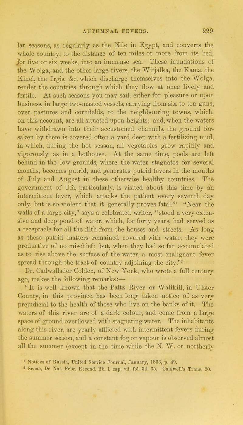 lar seasons, as regularly as the Nile in Egypt, and converts the whole country, to the distance of ten miles or more from its bed, Jbr five or six weeks, into an immense sea. These inundations of the Wolga, and the other large rivers, the Witjalka, the Kama, the Kinel, the Irgis, &c. which discharge themselves into the Wolga, render the countries through which they flow at once lively and fertile. At such seasons you may sail, either for pleasure or upon business, in large two-masted vessels, carrying from six to ten guns, over pastures and cornfields, to the neighbouring towns, which, on this account, are all situated upon heights; and, when the waters have withdrawn into their accustomed channels, the ground for- saken by them is covered often a yard deep with a fertilizing mud, in which, during the hot season, all vegetables grow rapidly and vigorously as in a hothouse. At the same time, pools are left behind in the low grounds, where the water stagnates for several months, becomes putrid, and generates putrid fevers in the months of July and August in these otherwise healthy countries. The government of Ufa, particularly, is visited about this time by an intermittent fever, which attacks the patient every seventh day only, but is so violent that it generally proves fatal.1 Near the walls of a large city, says a celebrated writer,  stood a very exten- sive and deep pond of water, which, for forty years, had served as a receptacle for all the filth from the houses and streets. As long as these putrid matters remained covered with water, they were productive of no mischief; but, when they had so far accumulated as to rise above the surface of the water; a most malignant fever spread through the tract of country adjoining the city.2 Dr. Cadwallader Colden, of New York, who wrote a full century ago, makes the following remarks:—  It is well known that the Paltz Eiver or Wallkill, in Ulster County, in this province, has been long taken notice of, as very prejudicial to the health of those who live on the banks of it. The waters of this river are of a dark colour, and come from a large space of ground overflowed with stagnating water. The inhabitants along this river, are yearly afflicted with intermittent fevers during the summer season, and a constant fog or vapour is observed almost all the summer (except in the time while the N. W. or northerly 1 Notices of Russia, United Service Journal, January, 1833, p. 49. 2 Senac, De Nat. Febr. Recond. lib. i. cap. vii. fol. 34, 35. Caldwell's Trans. 20.