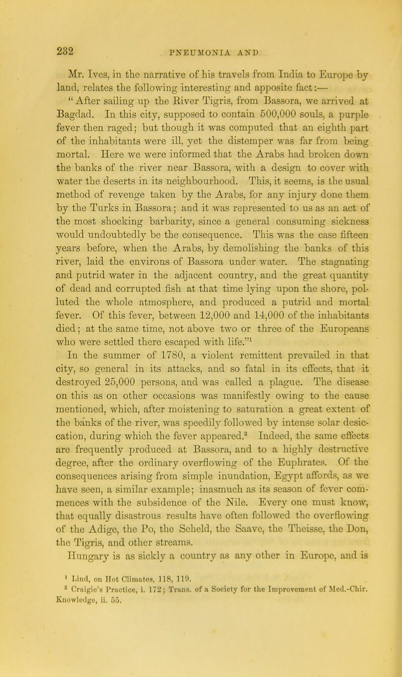Mr. Ives, in the narrative of his travels from India to Europe by land, relates the following interesting and apposite fact:—  After sailing up the Eiver Tigris, from Bassora, we arrived at Bagdad. In this city, supposed to contain 500,000 souls, a purple fever then raged; but though it was computed that an eighth part of the inhabitants were ill, yet the distemper was far from being mortal. Here we were informed that the Arabs had broken down the banks of the river near Bassora, with a design to cover with water the deserts in its neighbourhood. This, it seems, is the usual method of revenge taken by the Arabs, for any injury done them by the Turks in Bassora; arjd it was represented to us as an act of the most shocking barbarity, since a general consuming sickness would undoubtedly be the consequence. This was the case fifteen years before, when the Arabs, by demolishing the banks of this river, laid the environs of Bassora under water. The stagnating and putrid water in the adjacent country, and the great quantity of dead and corrupted fish at that time lying upon the shore, pol- luted the whole atmosphere, and produced a putrid and mortal fever. Of this fever, between 12,000 and 14,000 of the inhabitants died; at the same time, not above two or three of the Europeans who were settled there escaped with life.1 In the summer of 1780, a violent remittent prevailed in that city, so general in its attacks, and so fatal in its effects, that it destroyed 25,000 persons, and was called a plague. The disease on this as on other occasions was manifestly owing to the cause mentioned, which, after moistening to saturation a great extent of the banks of the river, was speedily followed by intense solar desic- cation, during which the fever appeared.2 Indeed, the same effects are frequently produced at Bassora, and to a highly destructive degree, after the ordinary overflowing of the Euphrates. Of the consequences arising from simple inundation, Egypt affords, as we have seen, a similar example; inasmuch as its season of fever com- mences with the subsidence of the Nile. Every one must know, that equally disastrous results have often followed the overflowing of the Adige, the Po, the Scheld, the Saave, the Theisse, the Don, the Tigris, and other streams. Hungary is as sickly a country as any other in Europe, and is 1 Lind, on Hot Climates, 118, 110. 2 Crnigie's Prnctice, i. 172; Trims, of a Society for the Improvement of Metl.-Chir. Knowledge, ii. 65.