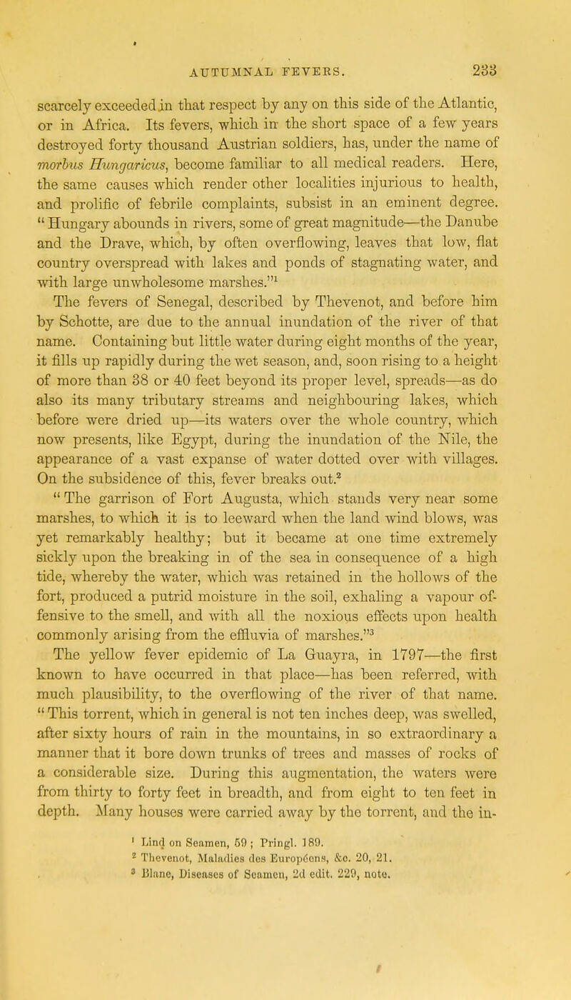 scarcely exceeded in that respect by any on this side of the Atlantic, or in Africa. Its fevers, which in the short space of a few years destroyed forty thousand Austrian soldiers, has, under the name of morbus Hungaricus, become familiar to all medical readers. Here, the same causes which render other localities injurious to health, and prolific of febrile complaints, subsist in an eminent degree.  Hungary abounds in rivers, some of great magnitude—the Danube and the Drave, which, by often overflowing, leaves that low, flat country overspread with lakes and ponds of stagnating water, and with large unwholesome marshes.1 The fevers of Senegal, described by Thevenot, and before him by Schotte, are due to the annual inundation of the river of that name. Containing but little water during eight months of the year, it fills up rapidly during the wet season, and, soon rising to a height of more than 38 or 40 feet beyond its proper level, spreads—as do also its many tributary streams and neighbouring lakes, which before were dried up—its waters over the whole country, which now presents, like Egypt, during the inundation of the Nile, the appearance of a vast expanse of water dotted over with villages. On the subsidence of this, fever breaks out.2  The garrison of Fort Augusta, which stands very near some marshes, to winch it is to leeward when the land wind blows, was yet remarkably healthy; but it became at one time extremely sickly upon the breaking in of the sea in consequence of a high tide, whereby the water, which was retained in the hollows of the fort, produced a putrid moisture in the soil, exhaling a vapour of- fensive to the smell, and with all the noxious effects upon health commonly arising from the effluvia of marshes.3 The yellow fever epidemic of La Guayra, in 1797—the first known to have occurred in that place—has been referred, with much plausibility, to the overflowing of the river of that name.  This torrent, which in general is not ten inches deep, was swelled, after sixty hours of rain in the mountains, in so extraordinary a manner that it bore down trunks of trees and masses of rocks of a considerable size. During this augmentation, the waters were from thirty to forty feet in breadth, and from eight to ten feet in depth. Many houses were carried away by the torrent, and the in- 1 Line] on Sonmen, 59; Pringl. 189. 1 Thevenot, Maladies des Europ6cns, &o. 20, 21. 3 Blanc, Diseases of Seamen, 2d edit. 229, note.