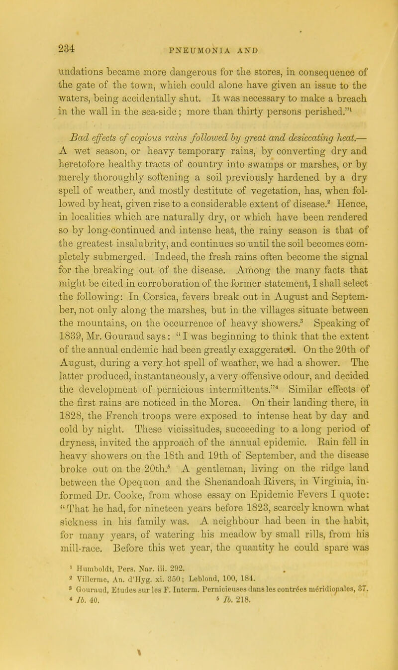 undations became more dangerous for the stores, in consequence of the gate of the town, which could alone have given an issue to the waters, being accidentally shut. It was necessary to make a breach in the wall in the sea-side; more than thirty persons perished.1 Bad effects cf copious rains followed by great and desiccating lieat.— A wet season, or heavy temporary rains, by converting dry and heretofore healthy tracts of country into swamps or marshes, or by merely thoroughly softening a soil previously hardened by a dry spell of weather, and mostly destitute of vegetation, has, when fol- lowed by heat, given rise to a considerable extent of disease.2 Hence, in localities which are naturally dry, or which have been rendered so by long-continued and intense heat, the rainy season is that of the greatest insalubrity, and continues so until the soil becomes com- pletely submerged. Indeed, the fresh rains often become the signal for the breaking out of the disease. Among the many facts that might be cited in corroboration of the former statement, I shall select the following: In Corsica, fevers break out in August and Septem- ber, not only along the marshes, but in the villages situate between the mountains, on the occurrence of heavy showers.3 Speaking of 1839, Mr. Glouraud says:  I was beginning to think that the extent of the annual endemic had been greatly exaggerated. On the 20th of August, during a very hot spell of weather, we had a shower. The latter produced, instantaneously, a very offensive odour, and decided the development of pernicious intermittents.4 Similar effects of the first rains are noticed in the Morea. On their landing there, in 1828, the French troops were exposed to intense heat by day and cold by night. These vicissitudes, succeeding to a long period of dryness, invited the approach of the annual epidemic. Eain fell in heavy showers on the 18th and 19th of September, and the disease broke out on the 20th.5 A gentleman, living on the ridge land between the Opequon and the Shenandoah Eivers, in Virginia, in- formed Dr. Cooke, from whose essay on Epidemic Fevers I quote:  That he had, for nineteen years before 1823, scarcely known what sickness in his family was. A neighbour had been in the habit, for many years, of watering his meadow by small rills, from his mill-race. Before this wet year, the quantity he could spare was 1 Humboldt, Pers. Nar. iii. 292. 2 Villermc, An. d'Hyg. xi. 350; Leblond, 100, 184. 3 Gournnd, Etudes sur les P. Interm. Pernicicuses duns les eontrdes nidridicyialcs, 37. * lb. 40. 5 lb. 218.