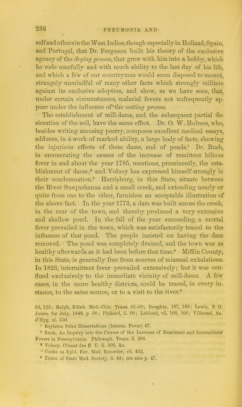 self and othersin the West Indies, though especially in Holland, Spain, and Portugal, that Dr. Ferguson built his theory of the exclusive agency of the drying process, that grew with him into a hobby, which he rode manfully and with much ability to the last day of his life, and which a few of our countrymen would seem disposed to mount, strangely unmindful of many other facts which strongly militate against its exclusive adoption, and show, as we have seen, that, under certain circumstances, malarial fevers not unfrequently ap- pear under the influence of'the wetting process. The establishment of mill-dams, and the subsequent partial de- siccation of the soil, have the same effect. Dr. O. W. Holmes, who, besides writing amusing poetry, composes excellent medical essays, adduces, in a work of marked ability, a large body of facts, showing the injurious effects of these dams, and of ponds.1 Dr. Rush, in enumerating the causes of the increase of remittent bilious fever in and about the year 1785, mentions, prominently, the esta- blishment of dams ;2 and Yolney has expressed himself strongly in their condemnation.3 Harrisburg, in this State, situate between the River Susquehanna and a small creek, and extending nearly or quite from one to the other, furnishes an acceptable illustration of the above fact. In the year 1773, a dam was built across the creek, in the rear of the town, and thereby produced a very extensive and shallow pond. In the fall of the year succeeding, a mortal fever prevailed in the town, which was satisfactorily traced to the influence of that pond. The people insisted on having the dam removed. The pond was completely drained, and the town was as healthy afterwards as it had been before that time.4 Mifflin County, in this State, is generally free from sources of miasmal exhalations. In 1823, intermittent fever prevailed extensively; but it was con- fined exclusively to the immediate vicinity of mill-dams. A few cases, in the more healthy districts, could be traced, in every in- stance, to the same source, or to a visit to the river.5 53, 123; Ralph, Edinb. Med.-Cb.ir. Trans. 55-60; Doughty, 187, 188; Lewis, N. 0. Journ. for July, 1848, p. 38; Pinkard, ii. GO; Leblond, vii. 100, 10G; VTUerme', An. d'Hyg. xi. 350. 1 Boylston Prize Dissertations (Interm. Fever) 47. 2 Rush, An Inquiry into the Causes of the Increase of Remittent and Intermittent Fevers in Pennsylvania. Philosoph. Trans, ii. 206. 3 Volney, Climat des E. U. ii. 309, &c. 4 Cooke on Epid. Fev. Med. Recorder, vii. 452. 6 Trans, of State Med. Society, ii. 44; sec also p. 47.