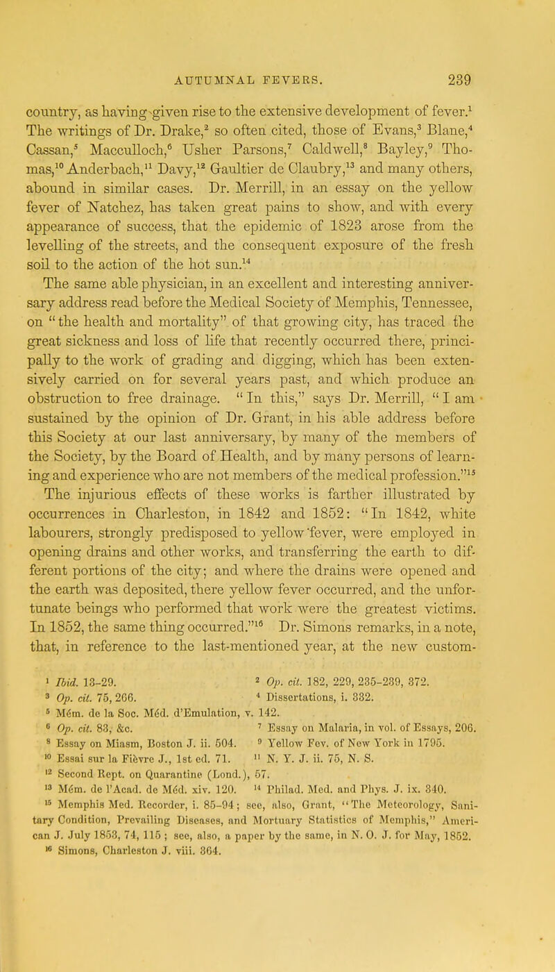 country, as having ^given rise to the extensive development of fever.1 The writings of Dr. Drake,2 so often cited, those of Evans,3 Blane,4 Cassan,5 Macculloch,6 Usher Parsons,7 Caldwell,8 Bayley,9 Tho- mas,10 Anderbach,11 Davy,1* Graultier de Claubry,13 and many others, abound in similar cases. Dr. Merrill, in an essay on the yellow fever of Natchez, has taken great pains to show, and with every appearance of success, that the epidemic of 1823 arose from the levelling of the streets, and the consequent exposure of the fresh soil to the action of the hot sun.14 The same able physician, in an excellent and interesting anniver- sary address read before the Medical Society of Memphis, Tennessee, on  the health and mortality of that growing city, has traced the great sickness and loss of life that recently occurred there, princi- pally to the work of grading and digging, which has been exten- sively carried on for several years past, and which produce an obstruction to free drainage.  In this, says Dr. Merrill,  I am • sustained by the opinion of Dr. Grant, in his able address before this Society at our last anniversary, by many of the members of the Society, by the Board of Health, and by many persons of learn- ing and experience who are not members of the medical profession.15 The injurious effects of these works is farther illustrated by occurrences in Charleston, in 1842 and 1852: In 1842, white labourers, strongly predisposed to yellow fever, were employed in opening drains and other works, and transferring the earth to dif- ferent portions of the city; and where the drains were opened and the earth was deposited, there yellow fever occurred, and the unfor- tunate beings who performed that work were the greatest victims. In 1852, the same thing occurred.16 Dr. Simons remarks, in a note, that, in reference to the last-mentioned year, at the new custom - 1 Ibid. 13-29. 2 Op. tit. 182, 229, 235-239, 372. 3 Op. tit. 75, 206. 4 Dissertations, i. 332. 5 M6m. de la Soc. Med. d'Emulation, v. 142. 8 Op. tit. 83, &c. 7 Essay on Malaria, in vol. of Essays, 206. 8 Essay on Miasm, Boston J. ii. 504. 9 Yellow Fev. of New York in 1795. 10 Essai sur la Fievre J., 1st ed. 71. 11 N. Y. J. ii. 75, N. S. 12 Second Rept. on Quarantine (Lond.), 57. 13 Mem. de l'Acad. de M<kl. xiv. 120. 14 Philad. Med. and Thys. J. ix. 340. 16 Memphis Med. Recorder, i. 85-94; see, also, Grant, The Meteorology, Sani- tary Condition, Prevailing Diseases, and Mortuary Statistics of Memphis, Ameri- can J. July 1853, 74, 116 ; see, also, a paper by the same, in N. 0. J. for May, 1852. 10 Simons, Charleston J. viii. 364.