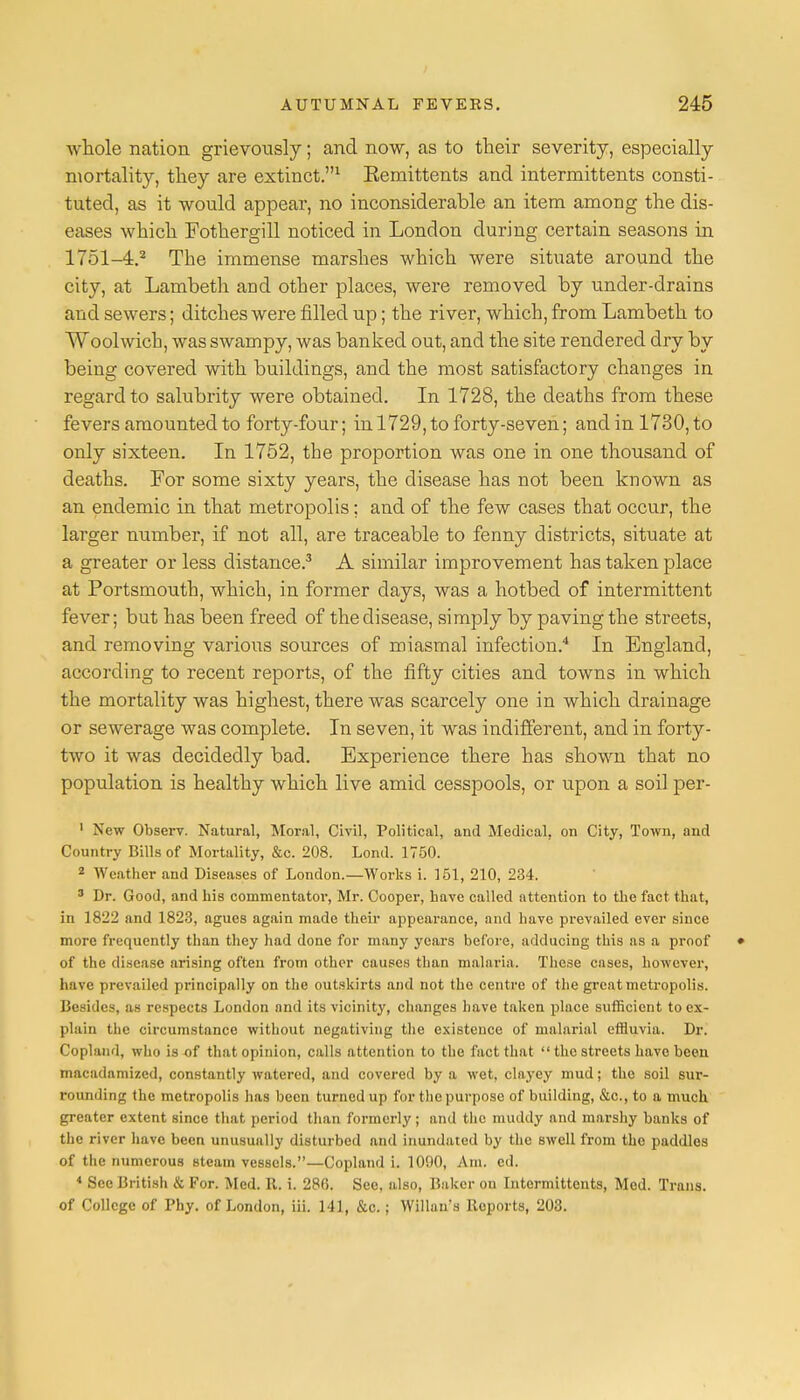 whole nation grievously; and now, as to their severity, especially mortality, they are extinct.1 Eemittents and intermittents consti- tuted, as it would appear, no inconsiderable an item among the dis- eases which Fothergill noticed in London during certain seasons in 1751-4.2 The immense marshes which were situate around the city, at Lambeth and other places, were removed by under-drains and sewers; ditches were filled up; the river, which, from Lambeth to Woolwich, was swampy, was banked out, and the site rendered dry by being covered with buildings, and the most satisfactory changes in regard to salubrity were obtained. In 1728, the deaths from these fevers amounted to forty-four; in 1729, to forty-seven; and in 1730, to only sixteen. In 1752, the proportion was one in one thousand of deaths. For some sixty years, the disease has not been known as an endemic in that metropolis; and of the few cases that occur, the larger number, if not all, are traceable to fenny districts, situate at a greater or less distance.3 A similar improvement has taken place at Portsmouth, which, in former days, was a hotbed of intermittent fever; but has been freed of the disease, simply by paving the streets, and removing various sources of miasmal infection.4 In England, according to recent reports, of the fifty cities and towns in which the mortality was highest, there was scarcely one in which drainage or sewerage was complete. In seven, it was indifferent, and in forty- two it was decidedly bad. Experience there has shown that no population is healthy which live amid cesspools, or upon a soil per- 1 New Observ. Natural, Moral, Civil, Political, and Medical, on City, Town, and Country Bills of Mortality, &c. 208. Lond. 1750. 2 AVeather and Diseases of London.—Works i. 151, 210, 234. 3 Dr. Good, and his commentator, Mr. Cooper, have called attention to the fact that, in 1822 and 1823, agues again made their appearance, and have prevailed ever since more frequently than they had done for many years before, adducing this as a proof • of the disease arising often from other causes than malaria. These cases, however, have prevailed principally on the outskirts and not the centre of the great metropolis. Besides, as respects London and its vicinity, changes have taken place sufficient to ex- plain the circumstance without negativing the existence of malarial effluvia. Dr. Copland, who is of that opinion, calls attention to the fact that  the streets have been macadamized, constantly watered, and covered by a wet, clayey mud; the soil sur- rounding the metropolis has been turned up for the purpose of building, &c, to a much, greater extent since that period than formerly; and the muddy and marshy banks of the river have been unusually disturbed and inundated by the swell from the paddles of the numerous steam vessels.—Copland i. 1090, Am. ed. 4 Sec British & For. Med. R. i. 280. See, also, Baker on Intermittents, Med. Trans, of College of Phy. of London, iii. 141, &c.; Willans Reports, 203.