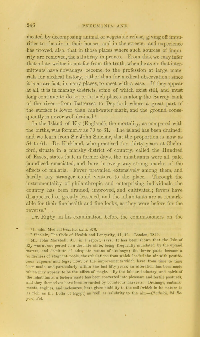meated by decomposing animal or vegetable refuse, giving off impu- rities to the air in their houses, and in the streets; and experience has proved, also, that in those places where such sources of impu- rity are removed, the salubrity improves. From this, we may infer that a late writer is not far from the truth, when he avers that inter- mittents have nowadays become, to the profession at large, mate- rials for medical history, rather than for medical observation; since it is a rare fact, in many- places, to meet with a case. If they appear at all, it is in marshy districts, some of which exist still, and must long continue to do so, or in such places as along the Surrey bank of the river—from Battersea to Deptford, where a great part of the surface is lower than high-water mark, and the ground conse- quently is never well drained.1 In the Island of Ely (England), the mortality, as compared with the births, was formerly as 70 to 61. The island has been drained; and we learn from Sir John Sinclair, that the proportion is now as 54 to 61. Dr. Kirkland, who practised for thirty years at Chelm- ford, situate in a marshy district of country, called the Hundred of Essex, states that, in former clays, the inhabitants were all pale, jaundiced, emaciated, and bore in every way strong marks of the effects of malaria. Fever prevailed extensively among them, and hardly any stranger could venture to the place. Through the instrumentality of philanthropic and enterprising individuals, the country has been drained, improved, and cultivated; fevers have disappeared or greatly lessened, and the inhabitants are as remark- able for their fine health and fine looks, as they were before for the reverse.2 Dr. Eigby, in his examination before the commissioners on the 1 London Medical Gazette, xxiii. 87fi. 2 Sinclair, The Code of Health and Longevity, 41, 42. London, 1829. Mr. John Marshall, Jr., in a report, says: It has been shown that the Isle of Ely was at one period in a desolate state, being frequently inundated by the upland waters, and destitute of adequate means of drainage; the lower parts became n wilderness of stagnant pools, the exhalations from which loaded the air with pestife- rous vapoui'S and fogs; now, by the improvements which have from time to time been made, and particularly within the last fifty years, an alteration has been made which may appear to be the effect of magic. By the labour, industry, and spirit of the inhabitants, a forlorn waste has been converted into pleasant and fertile pastures, and they themselves have been rowarded by bounteous harvests. Drainage, embank- ments, engines, and inclosures, have given stability to the soil (which in its nature is as rich as the Delta of Egypt) as well as salubrity to the air.—Chadwick, 2<i Re- port, Pol.