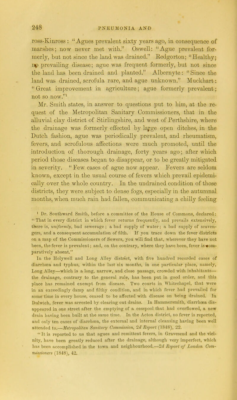 ross-Kinross :  Agues prevalent sixty years ago, in consequence of marshes; now never met with. Oswell: Ague prevalent for- merly, but not since the land was drained. Eedgorton; Healthy; np prevailing disease; ague was frequent formerly, but not since the land has been drained and planted. Albernyte:  Since the land was drained, scrofula rare, and ague unknown. Muckhart:  Great improvement in agriculture; ague formerly prevalent; not so now.1 Mr. Smith states, in answer to questions put to him, at the re- quest of the Metropolitan Sanitary Commissioners, that in the alluvial clay district of Stirlingshire, and west of Perthshire, where the drainage was formerly effected by large open ditches, in the Dutch fashion, ague was periodically prevalent, and rheumatism, fevers, and scrofulous affections were much promoted, until the introduction of thorough drainage, forty years ago; after which period those diseases began to disappear, or to be greatly mitigated in severity.  Few cases of ague now appear. Fevers are seldom known, except in the xisual course of fevers which prevad epidemi- cally over the whole country. In the undrained condition of those districts, they were subject to dense fogs, especially in the autumnal months, when much rain had fallen, communicating a chdly feeling 1 Dr. Southward Smith, before a committee of the House of Commons, declared:  That in every district in which fever returns frequently, and prevails extensively, there is, uniformly, bad sewerage ; a bad supply of water; a bad supply of scaven- gers, and a consequent accumulation of filth. If you trace down the fever districts on a map of the Commissionei's of Sewers, you will find that, wherever they have not been, the fever is prevalent; and, on the contrary, where they have been, fever is com- paratively absent. Iii the Holywell and Long Alley district, with five hundred recorded cases of diarrhoea and typhus, within the last six months, in one particular place, namely, Long Alley—which is a long, narrow, and close passage, crowded with inhabitants— the drainage, contrary to the general rule, has been put in good order, and this place has remained exempt from disease. Two courts in Whitechapel, that were in an exceedingly damp and filthy condition, and in which fever had prevailed for some time in every house, ceased to be affected with disease on being drained. In Dulwich, fever was arrested by clearing out drains. In Hammersmith, diarrhoea dis- appeared in one street after the emptying of a cesspool that had overflowed, a new- drain having been built at the same time. In the Acton district, no fever is reported, and only ten cases of diarrhoea, the external and internal cleansing having been well attended to.—Metropolitan Sanitary Commission, 2d Report (1848), 22. It is reported to us that agues and remittent fevers, in Gravcscnd and the vici- nity, have been greatly reduced after the drainage, although very imperfect, which has been accomplished in the town and neighbourhood.—2d Report of London Com- missioners (1848), 42.