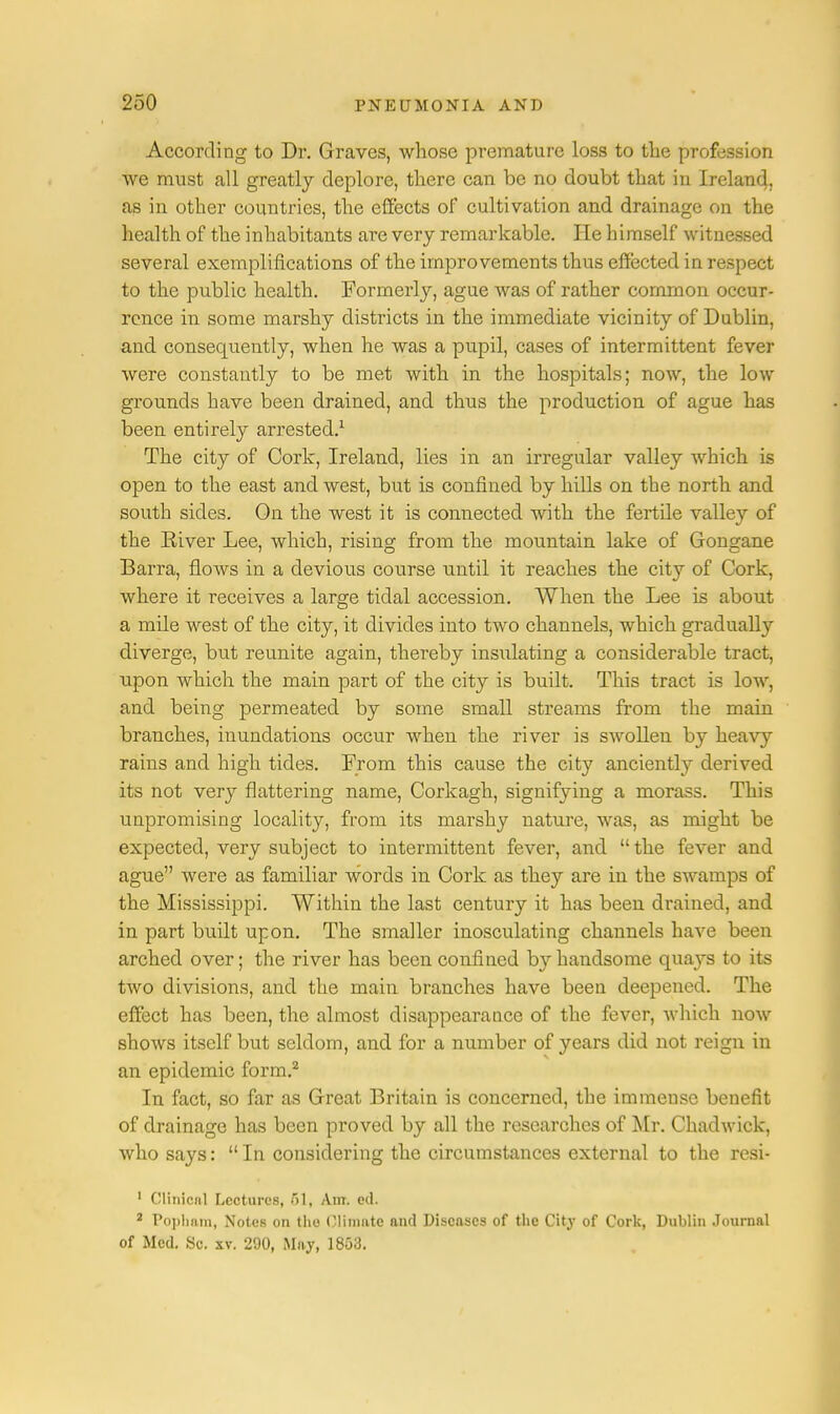According to Dr. Graves, whose premature loss to the profession we must all greatly deplore, there can be no doubt that in Ireland, as in other countries, the effects of cultivation and drainage on the health of the inhabitants are very remarkable. lie himself witnessed several exemplifications of the improvements thus effected in respect to the public health. Formerly, ague was of rather common occur- rence in some marshy districts in the immediate vicinity of Dublin, and consequently, when he was a pupil, cases of intermittent fever were constantly to be met with in the hospitals; now, the low grounds have been drained, and thus the production of ague has been entirely arrested.1 The city of Cork, Ireland, lies in an irregular valley which is open to the east and west, but is confined by hills on the north and south sides. On the west it is connected with the fertile valley of the Eiver Lee, which, rising from the mountain lake of Gongane Barra, flows in a devious course until it reaches the city of Cork, where it receives a large tidal accession. When the Lee is about a mile west of the city, it divides into two channels, which gradually diverge, but reunite again, thereby insidating a considerable tract, upon which the main part of the city is built. This tract is low, and being permeated by some small streams from the main branches, inundations occur when the river is swollen by heavy rains and high tides. From this cause the city anciently derived its not very flattering name, Corkagh, signifying a morass. This unpromising locality, from its marshy nature, was, as might be expected, very subject to intermittent fever, and the fever and ague were as familiar words in Cork as they are in the swamps of the Mississippi. Within the last century it has been drained, and in part built upon. The smaller inosculating channels have been arched over; the river has been confined by handsome quays to its two divisions, and the main branches have been deepened. The effect has been, the almost disappearance of the fever, which now shows itself but seldom, and for a number of years did not reign in an epidemic form.2 In fact, so far as Great Britain is concerned, the immense benefit of drainage has been proved by all the researches of Mr. Chadwick, who says:  In considering the circumstances external to the resi- 1 Clinical Lectures, >1, Am. ed. 2 Popham, Notes on the Climate and Diseases of the City of Cork, Dublin Journal of Med. Sc. xv. 290, May, 1853.