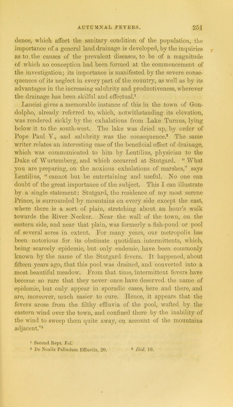 dence, which affect the sanitary condition of the population, the importance of a general land drainage is developed, by the inquiries as to. the causes of the prevalent diseases, to be of a magnitude of which no conception had been formed at the commencement of the investigation; its importance is manifested by the severe conse- quences of its neglect in every part of the country, as well as by its advantages in the increasing salubrity and productiveness, wherever the drainage has been skilful and effectual.1 Lancisi gives a memorable instance of this in the town of Gon- dolpho, already referred to, which, notwithstanding its elevation, was rendered sickly by the exhalations from Lake Turnus, lying below it to the south-Avest. The lake was dried up, by order of Pope Paul V., and salubrity was the consequence.2 The same writer relates an interesting case of the beneficial effect of drainage, which was communicated to him by Lentilius, physician to the Duke of Wurtemberg, and which occurred at Stutgard.  What you are preparing, on the noxious exhalations of marshes, says Lentilius,  cannot but be entertaining and useful. No one can doubt of the great importance of the subject. This I can illustrate by a single statement: Stutgard, the residence of my most serene Prince, is surrounded by mountains on every side except the east, where there is a sort of plain, stretching about an hour's walk towards the River Necker. Near the wall of the town, on the eastern side, and near that plain, was formerly a fish-pond or pool of several acres in extent. For many years, our metropolis has been notorious for its obstinate quotidian intermittents, which, being scarcely epidemic, but only endemic, have been commonly known by the name of the Stutgard fevers. It happened, about fifteen years ago, that this pool was drained, and converted into a most beautiful meadow. From that time, intermittent fevers have become so rare that they never once have deserved the name of epidemic, but only appear in sporadic cases, here and there, and are, moreover, much easier to cure. Hence, it appears that the fevers arose from the filthy effluvia of the pool, wafted by the eastern wind over the town, and confined there by the inability of the wind to sweep them quite away, on account of the mountains adjacent.3 1 Second Kept. Foil 2 De Noxiis Palliulum Eflluviis, 20. 3 Mid. 10.